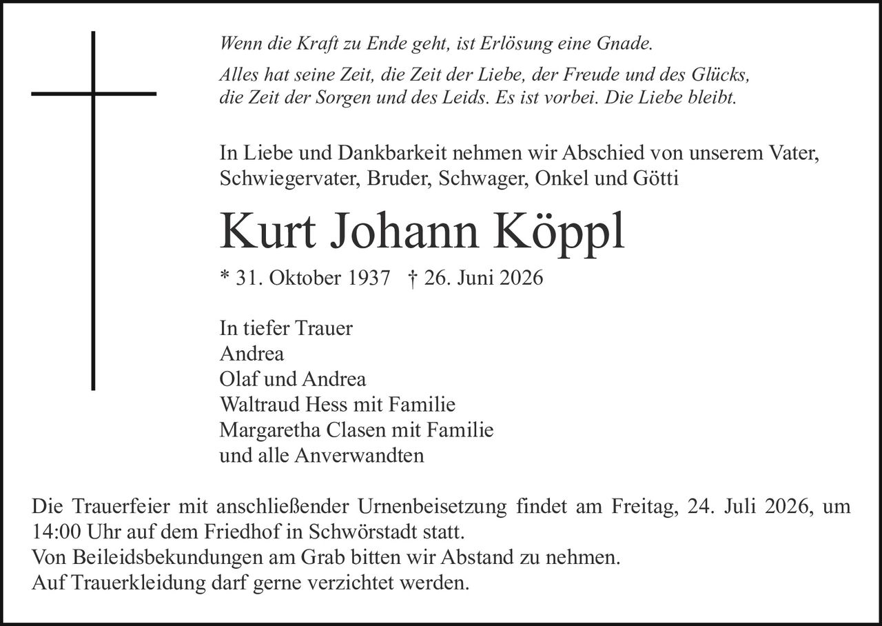 <p><i>Wenn die Kraft zu Ende geht, ist Erlösung eine Gnade.<br>
Alles hat seine Zeit, die Zeit der Liebe, der Freude und des Glücks, die Zeit der Sorgen und des Leids. Es ist vorbei. Die Liebe bleibt.</i></p>

<p>In Liebe und Dankbarkeit nehmen wir Abschied von unserem Vater, Schwiegervater, Bruder, Schwager, Onkel und Götti</p>

<p><strong>Kurt Johann Köppl</strong><br>
* 31. Oktober 1937 † 26. Juni 2026</p>

<p>In tiefer Trauer<br>
Andrea<br>
Olaf und Andrea<br>
Waltraud Hess mit Familie<br>
Margaretha Clasen mit Familie<br>
und alle Anverwandten</p>

<p>Die Trauerfeier mit anschließender Urnenbeisetzung findet am Freitag, 24. Juli 2026, um 14:00 Uhr auf dem Friedhof in Schwörstadt statt.<br>
Von Beileidsbekundungen am Grab bitten wir Abstand zu nehmen.<br>
Auf Trauerbekleidung darf gerne verzichtet werden.</p>