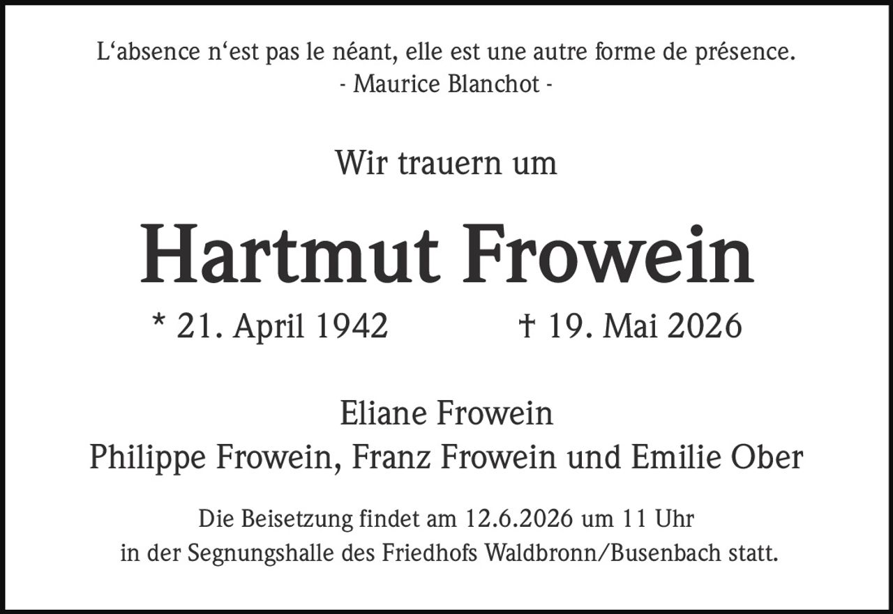 <p>L‘absence n‘est pas le néant, elle est une autre forme de présence.<br>- Maurice Blanchot -</p><p>Wir trauern um</p><p><strong>Hartmut Frowein</strong><br>* 21. April 1942 † 19. Mai 2026</p><p>Eliane Frowein<br>Philippe Frowein, Franz Frowein und Emilie Ober</p><p>Die Beisetzung findet am 12.6.2026 um 11 Uhr<br>in der Segnungshalle des Friedhofs Waldbronn/Busenbach statt.</p>