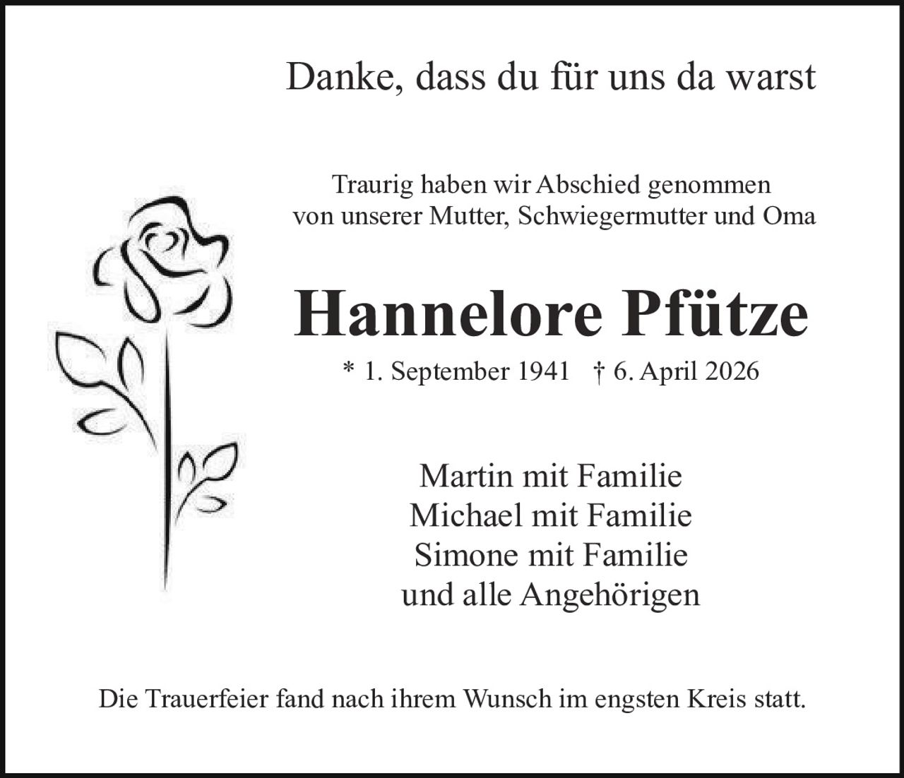 Danke, dass du für uns da warst
Traurig haben wir Abschied genommen
von unserer Mutter, Schwiegermutter und Oma

Hannelore Pfütze
* 1. September 1941 † 6. April 2026

Martin mit Familie
Michael mit Familie
Simone mit Familie
und alle Angehörigen
Die Trauerfeier fand nach ihrem Wunsch im engsten Kreis statt.