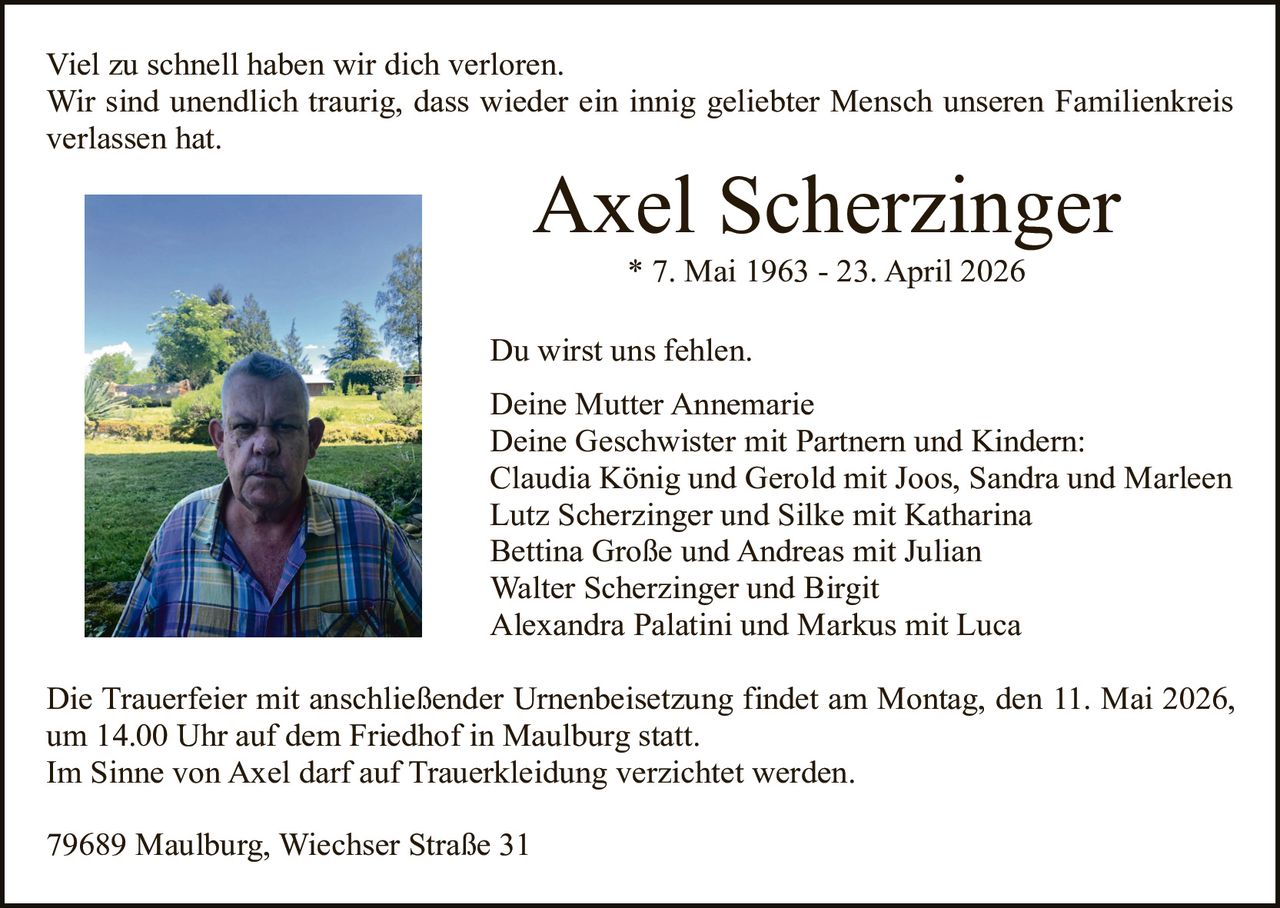 <p>Viel zu schnell haben wir dich verloren.<br>Wir sind unendlich traurig, dass wieder ein innig geliebter Mensch unseren Familienkreis verlassen hat.</p><p><strong>Axel Scherzinger</strong><br>* 7. Mai 1963 - 23. April 2026</p><p>Du wirst uns fehlen.<br>Deine Mutter Annemarie<br>Deine Geschwister mit Partnern und Kindern:<br>Claudia König und Gerold mit Joos, Sandra und Marleen<br>Lutz Scherzinger und Silke mit Katharina<br>Bettina Große und Andreas mit Julian<br>Walter Scherzinger und Birgit<br>Alexandra Palatini und Markus mit Luca</p><p>Die Trauerfeier mit anschließender Urnenbeisetzung findet am Montag, den 11. Mai 2026, um 14.00 Uhr auf dem Friedhof in Maulburg statt.<br>Im Sinne von Axel darf auf Trauerkleidung verzichtet werden.</p><p>79689 Maulburg, Wiechser Straße 31</p>