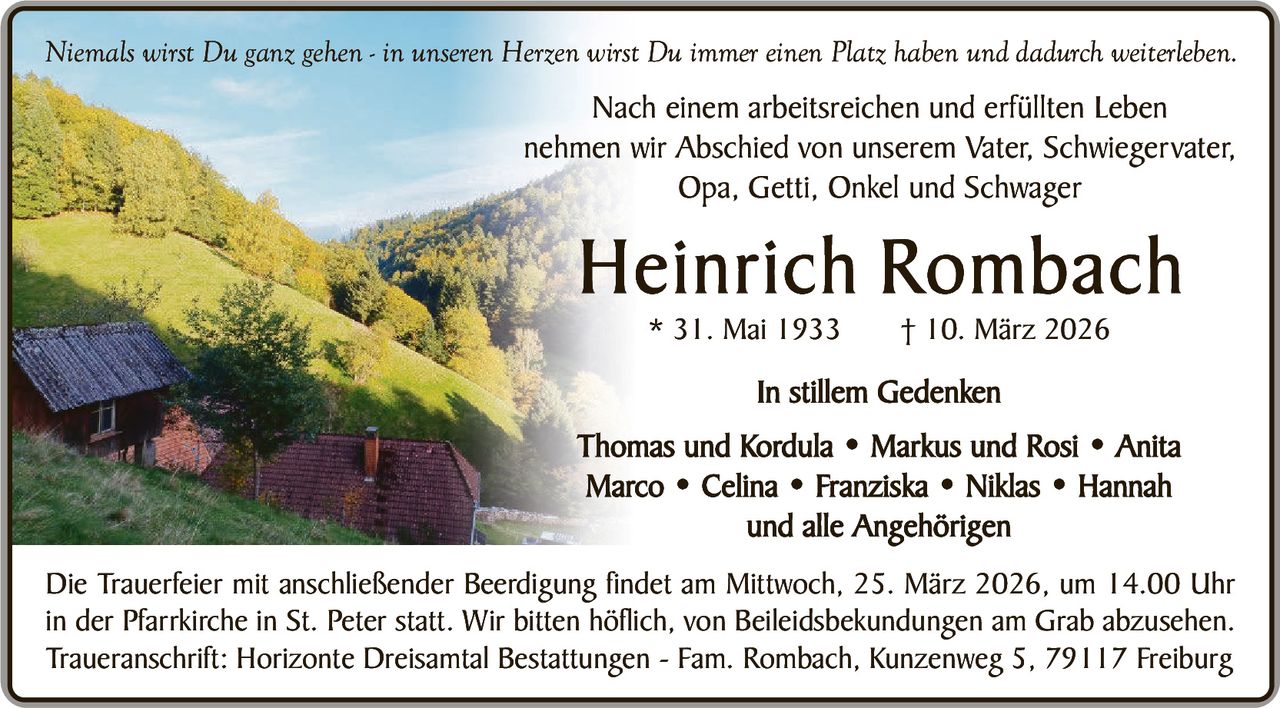 Niemals wirst Du ganz gehen - in unseren Herzen wirst Du immer einen Platz haben und dadurch weiterleben.

Nach einem arbeitsreichen und erfüllten Leben
nehmen wir Abschied von unserem Vater, Schwiegervater,
Opa, Getti, Onkel und Schwager

Heinrich Rombach
* 31. Mai 1933

† 10. März 2026

In stillem Gedenken
Thomas und Kordula • Markus und Rosi • Anita
Marco • Celina • Franziska • Niklas • Hannah
und alle Angehörigen
Die Trauerfeier mit anschließender Beerdigung findet am Mittwoch, 25. März 2026, um 14.00 Uhr
in der Pfarrkirche in St. Peter statt. Wir bitten höflich, von Beileidsbekundungen am Grab abzusehen.
Traueranschrift: Horizonte Dreisamtal Bestattungen - Fam. Rombach, Kunzenweg 5, 79117 Freiburg
