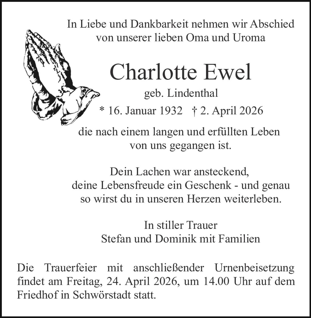 In Liebe und Dankbarkeit nehmen wir Abschied
von unserer lieben Oma und Uroma

Charlotte Ewel
geb. Lindenthal
* 16. Januar 1932 † 2. April 2026
die nach einem langen und erfüllten Leben
von uns gegangen ist.
Dein Lachen war ansteckend,
deine Lebensfreude ein Geschenk - und genau
so wirst du in unseren Herzen weiterleben.
In stiller Trauer
Stefan und Dominik mit Familien
Die Trauerfeier mit anschließender Urnenbeisetzung
findet am Freitag, 24. April 2026, um 14.00 Uhr auf dem
Friedhof in Schwörstadt statt.
