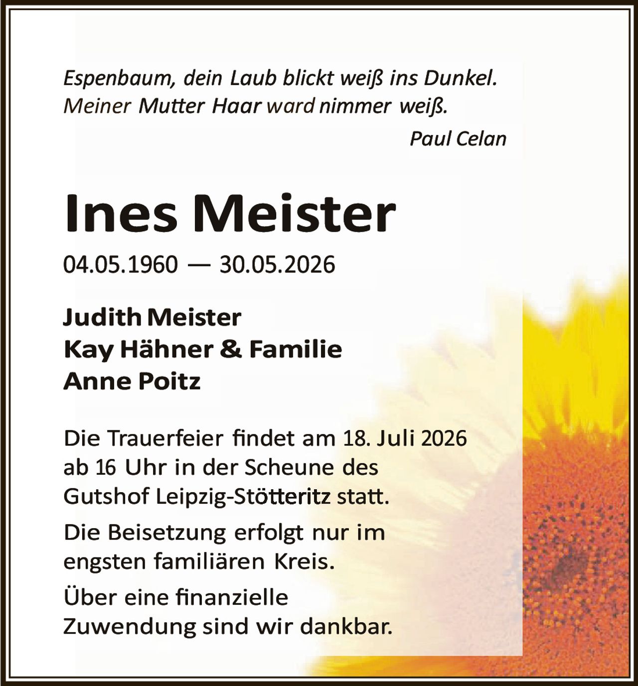 <p><i>Espenbaum, dein Laub blickt weiß ins Dunkel.<br>Meiner Mutter Haar ward nimmer weiß.</i></p><p style="text-align: right;"><i>Paul Celan</i></p><p><strong>Ines Meister</strong><br>04.05.1960 — 30.05.2026</p><p><strong>Judith Meister<br>Kay Hähner & Familie<br>Anne Poitz</strong></p><p>Die Trauerfeier findet am 18. Juli 2026 ab 16 Uhr in der Scheune des Gutshof Leipzig-Stötteritz statt.</p><p>Die Beisetzung erfolgt nur im engsten familiären Kreis.</p><p>Über eine finanzielle Zuwendung sind wir dankbar.</p>