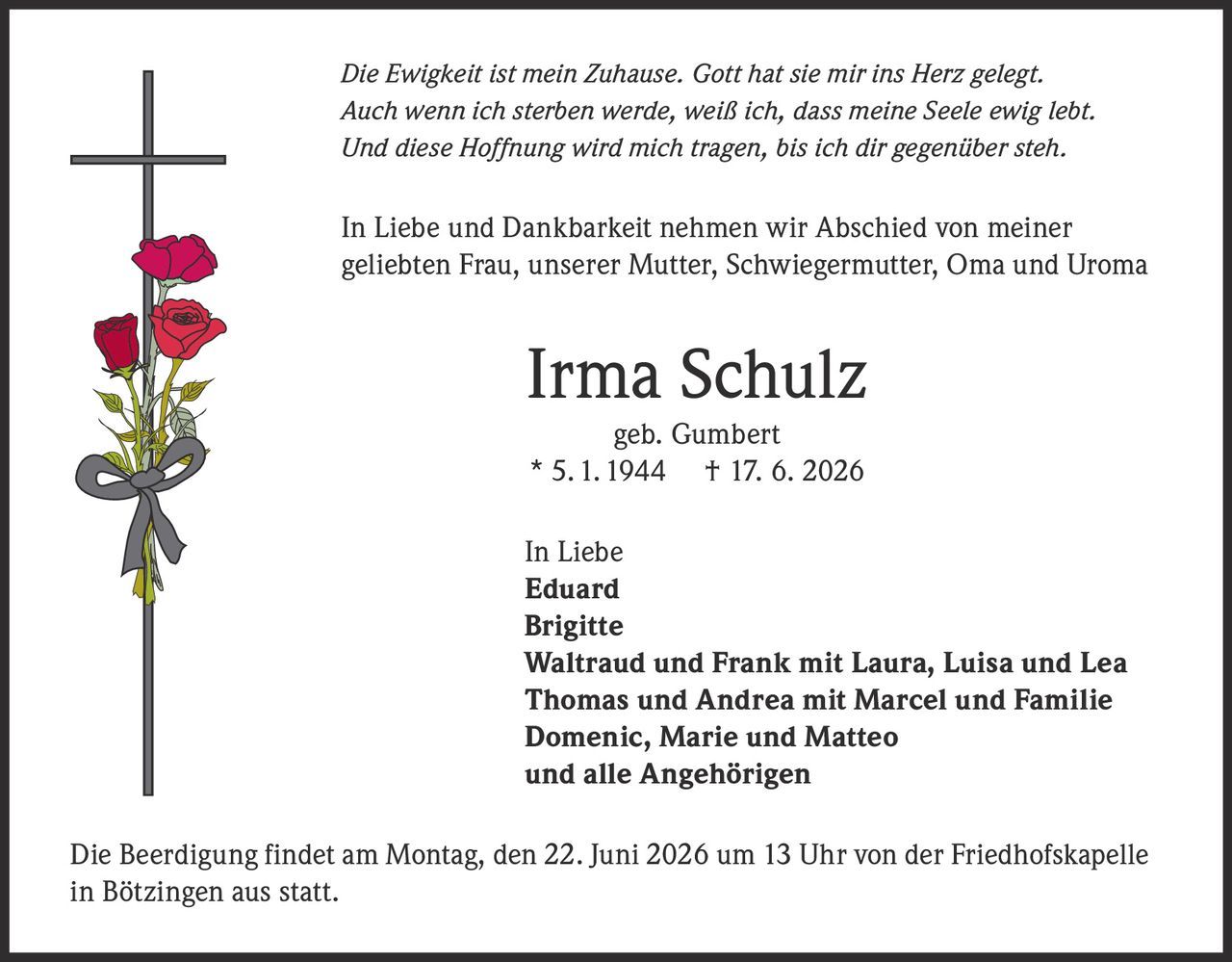 <p><i>Die Ewigkeit ist mein Zuhause. Gott hat sie mir ins Herz gelegt.<br>
Auch wenn ich sterben werde, weiß ich, dass meine Seele ewig lebt.<br>
Und diese Hoffnung wird mich tragen, bis ich dir gegenüber steh.</i></p>

<p>In Liebe und Dankbarkeit nehmen wir Abschied von meiner geliebten Frau, unserer Mutter, Schwiegermutter, Oma und Uroma</p>

<p><strong>Irma Schulz<br>
geb. Gumbert<br>
* 5. 1. 1944 † 17. 6. 2026</strong></p>

<p>In Liebe<br>
<strong>Eduard<br>
Brigitte<br>
Waltraud und Frank mit Laura, Luisa und Lea<br>
Thomas und Andrea mit Marcel und Familie<br>
Domenic, Marie und Matteo<br>
und alle Angehörigen</strong></p>

<p>Die Beerdigung findet am Montag, den 22. Juni 2026 um 13 Uhr von der Friedhofskapelle in Bötzingen aus statt.</p>