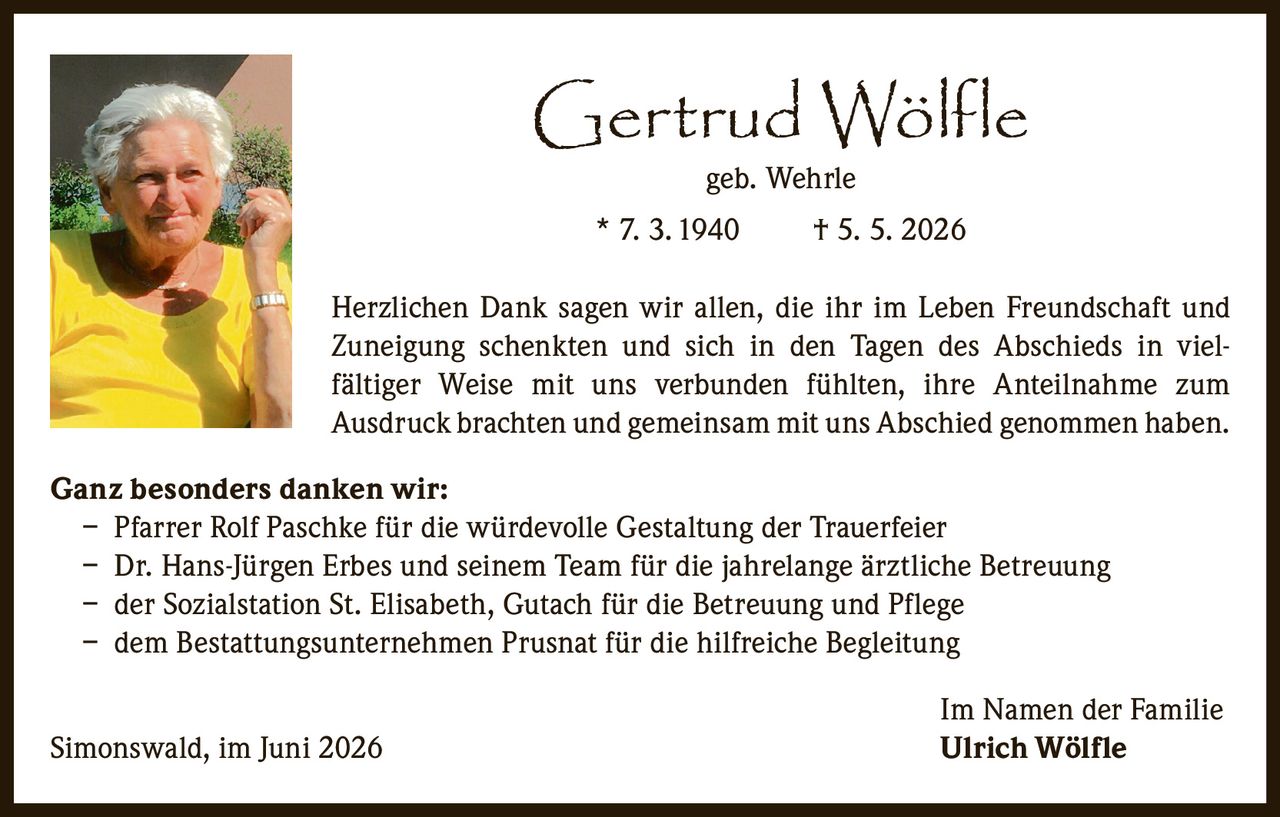<p><strong>Gertrud Wölfle</strong><br/>geb. Wehrle<br/>* 7. 3. 1940     † 5. 5. 2026</p>

<p>Herzlichen Dank sagen wir allen, die ihr im Leben Freundschaft und Zuneigung schenkten und sich in den Tagen des Abschieds in vielfältiger Weise mit uns verbunden fühlten, ihre Anteilnahme zum Ausdruck brachten und gemeinsam mit uns Abschied genommen haben.</p>

<p><strong>Ganz besonders danken wir:</strong><br/>– Pfarrer Rolf Paschke für die würdevolle Gestaltung der Trauerfeier<br/>– Dr. Hans-Jürgen Erbes und seinem Team für die jahrelange ärztliche Betreuung<br/>– der Sozialstation St. Elisabeth, Gutach für die Betreuung und Pflege<br/>– dem Bestattungsunternehmen Prusnat für die hilfreiche Begleitung</p>

<p>Im Namen der Familie<br/>Simonswald, im Juni 2026     <strong>Ulrich Wölfle</strong></p>