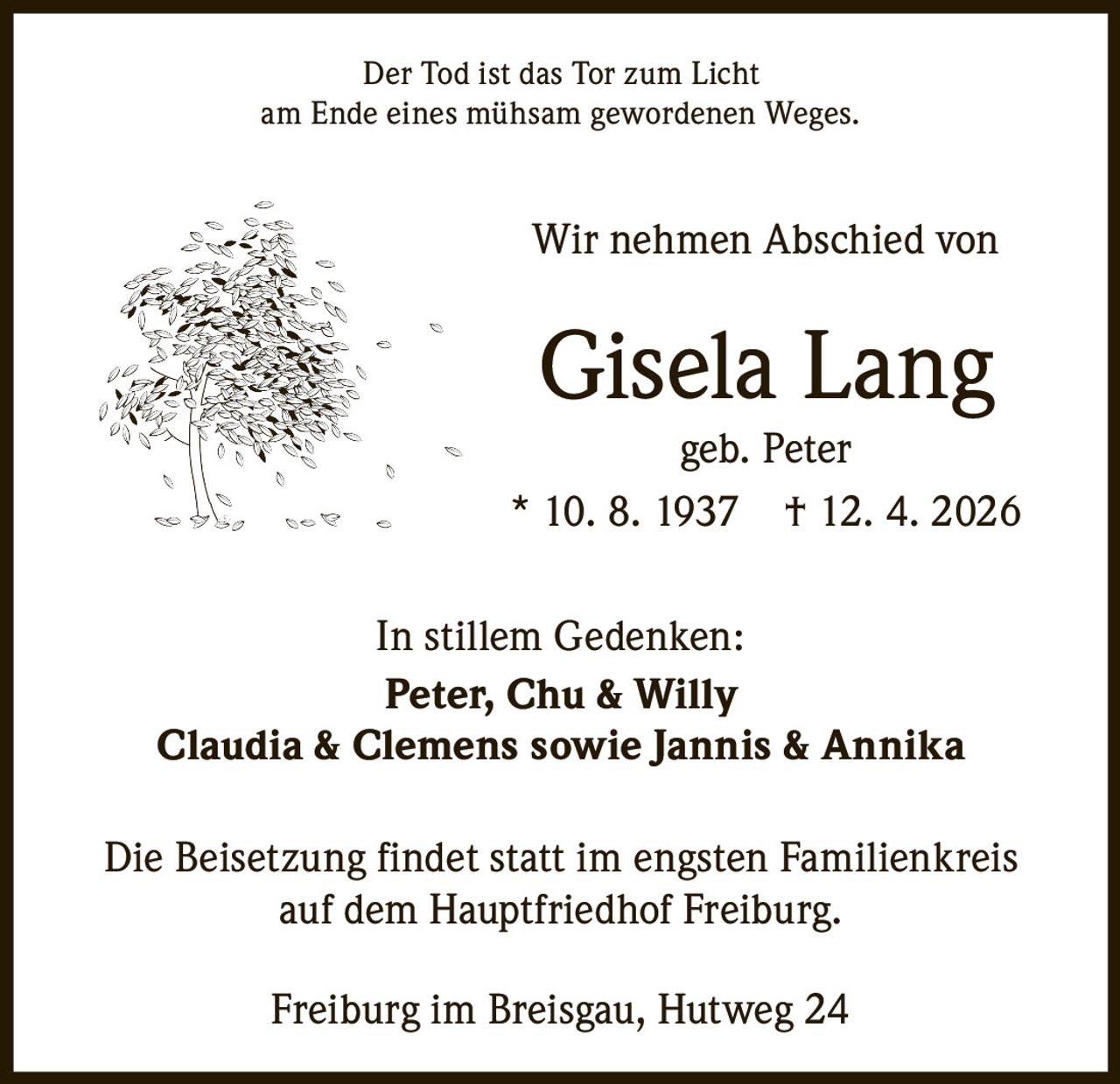 Der Tod ist das Tor zum Licht
am Ende eines mühsam gewordenen Weges.

Wir nehmen Abschied von

Gisela Lang

geb. Peter
* 10. 8. 1937 † 12. 4. 2026
In stillem Gedenken:
Peter, Chu & Willy
Claudia & Clemens sowie Jannis & Annika
Die Beisetzung findet statt im engsten Familienkreis
auf dem Hauptfriedhof Freiburg.
Freiburg im Breisgau, Hutweg 24