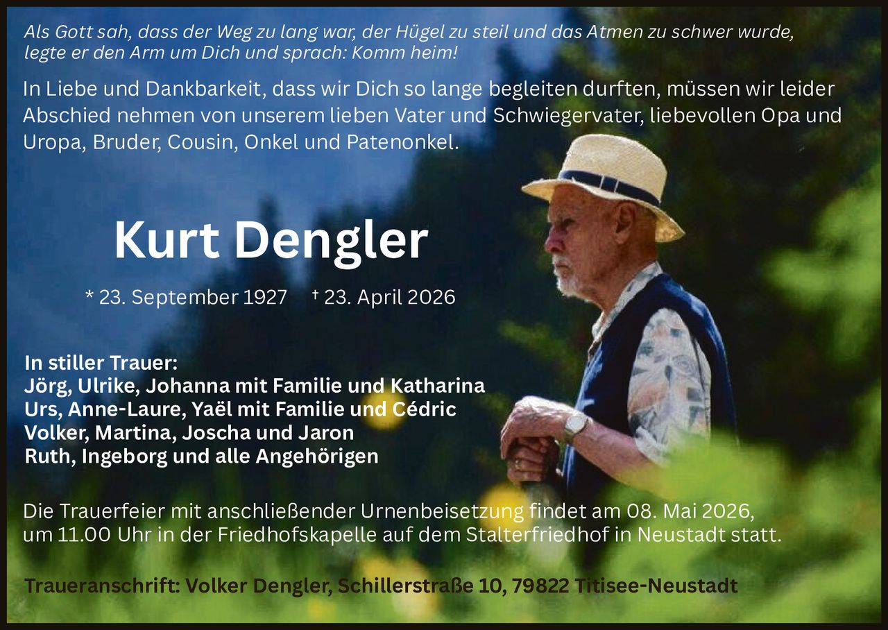 Als Gott sah, dass der Weg zu lang war, der Hügel zu steil und das Atmen zu schwer wurde,
legte er den Arm um Dich und sprach: Komm heim!

In Liebe und Dankbarkeit, dass wir Dich so lange begleiten durften, müssen wir leider
Abschied nehmen von unserem lieben Vater und Schwiegervater, liebevollen Opa und
Uropa, Bruder, Cousin, Onkel und Patenonkel.

Kurt Dengler
* 23. September 1927

† 23. April 2026

In stiller Trauer:
Jörg, Ulrike, Johanna mit Familie und Katharina
Urs, Anne-Laure, Yaël mit Familie und Cédric
Volker, Martina, Joscha und Jaron
Ruth, Ingeborg und alle Angehörigen
Die Trauerfeier mit anschließender Urnenbeisetzung findet am 08. Mai 2026,
um 11.00 Uhr in der Friedhofskapelle auf dem Stalterfriedhof in Neustadt statt.
Traueranschrift: Volker Dengler, Schillerstraße 10, 79822 Titisee-Neustadt