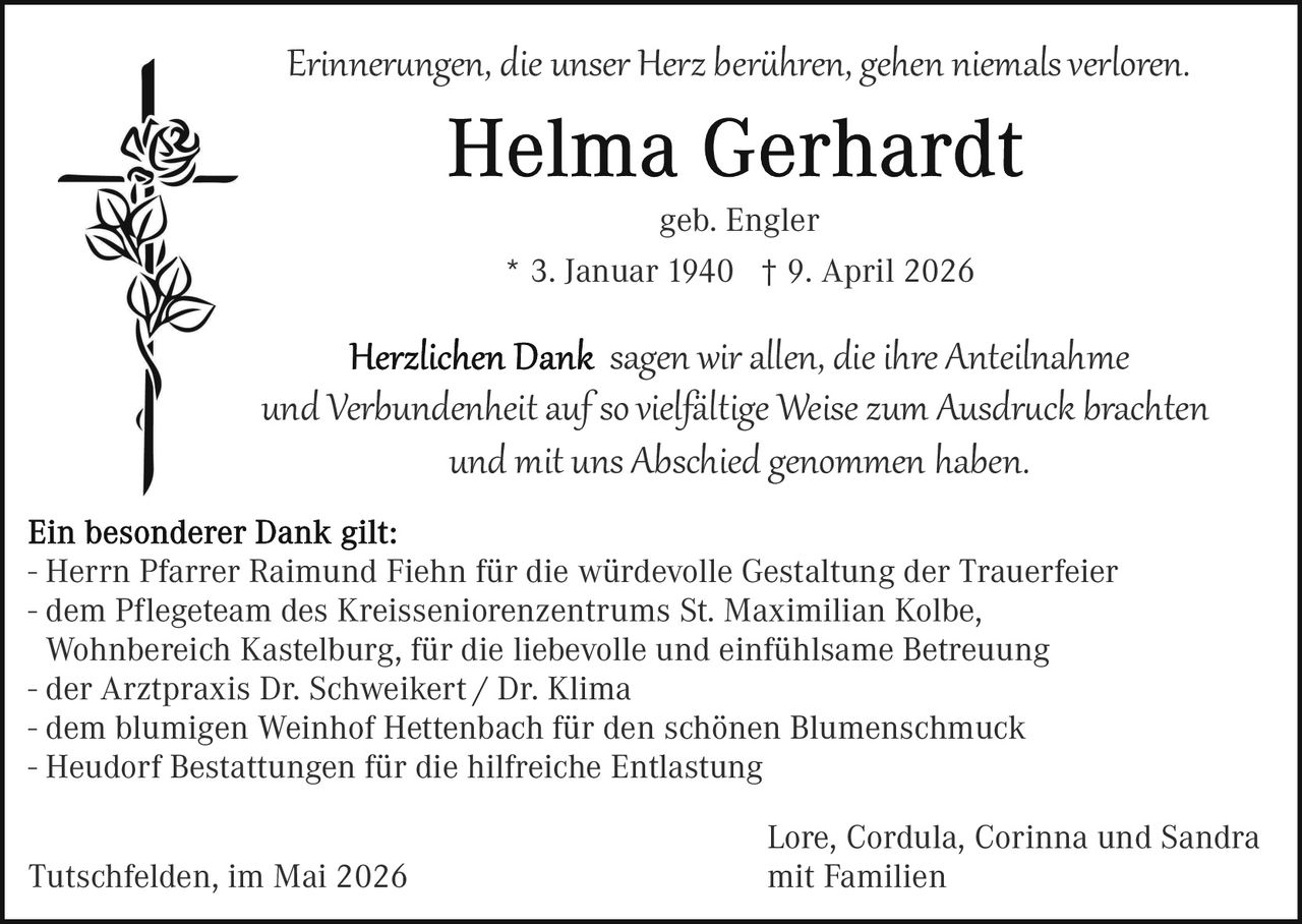 <p>Erinnerungen, die unser Herz berühren, gehen niemals verloren.</p><p><strong>Helma Gerhardt</strong><br>geb. Engler<br>* 3. Januar 1940 † 9. April 2026</p><p>Herzlichen Dank sagen wir allen, die ihre Anteilnahme<br>und Verbundenheit auf so vielfältige Weise zum Ausdruck brachten<br>und mit uns Abschied genommen haben.</p><p>Ein besonderer Dank gilt:<br>- Herrn Pfarrer Raimund Fiehn für die würdevolle Gestaltung der Trauerfeier<br>- dem Pflegeteam des Kreisseniorenzentrums St. Maximilian Kolbe,<br>Wohnbereich Kastelburg, für die liebevolle und einfühlsame Betreuung<br>- der Arztpraxis Dr. Schweikert / Dr. Klima<br>- dem blumigen Weinhof Hettenbach für den schönen Blumenschmuck<br>- Heudorf Bestattungen für die hilfreiche Entlastung</p><p>Tutschfelden, im Mai 2026<br>Lore, Cordula, Corinna und Sandra<br>mit Familien</p>