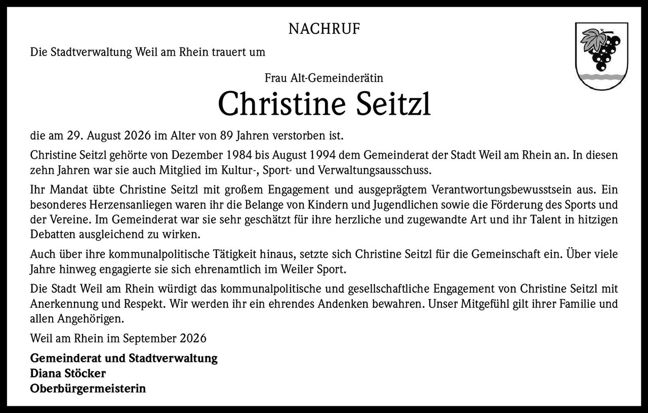 <p><strong>NACHRUF</strong></p>

<p>Die Stadtverwaltung Weil am Rhein trauert um</p>

<p><strong>Frau Alt-Gemeinderätin</strong></p>

<p><strong>Christine Seitzl</strong></p>

<p>die am 29. August 2026 im Alter von 89 Jahren verstorben ist.</p>

<p>Christine Seitzl gehörte von Dezember 1984 bis August 1994 dem Gemeinderat der Stadt Weil am Rhein an. In diesen zehn Jahren war sie auch Mitglied im Kultur-, Sport- und Verwaltungsausschuss.</p>

<p>Ihr Mandat übte Christine Seitzl mit großem Engagement und ausgeprägtem Verantwortungsbewusstsein aus. Ein besonderes Herzensanliegen waren ihr die Belange von Kindern und Jugendlichen sowie die Förderung des Sports und der Vereine. Im Gemeinderat war sie sehr geschätzt für ihre herzliche und zugewandte Art und ihr Talent in hitzigen Debatten ausgleichend zu wirken.</p>

<p>Auch über ihre kommunalpolitische Tätigkeit hinaus, setzte sich Christine Seitzl für die Gemeinschaft ein. Über viele Jahre hinweg engagierte sie sich ehrenamtlich im Weiler Sport.</p>

<p>Die Stadt Weil am Rhein würdigt das kommunalpolitische und gesellschaftliche Engagement von Christine Seitzl mit Anerkennung und Respekt. Wir werden ihr ein ehrendes Andenken bewahren. Unser Mitgefühl gilt ihrer Familie und allen Angehörigen.</p>

<p>Weil am Rhein im September 2026</p>

<p><strong>Gemeinderat und Stadtverwaltung</strong><br><strong>Diana Stöcker</strong><br><strong>Oberbürgermeisterin</strong></p>