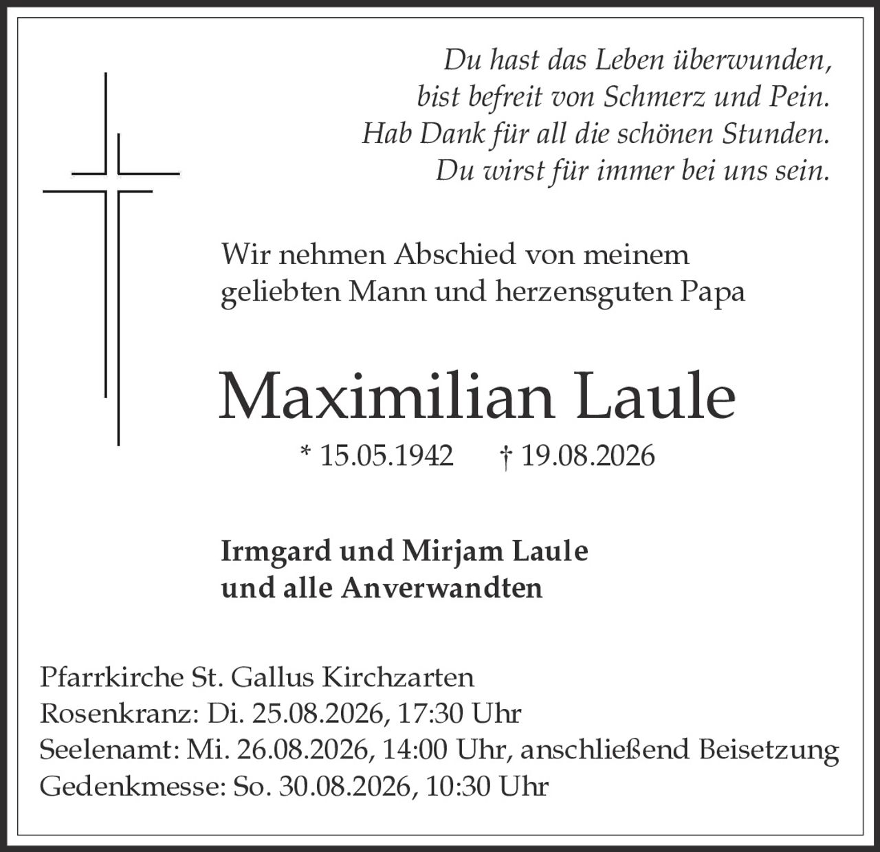 <p><i>Du hast das Leben überwunden,<br>bist befreit von Schmerz und Pein.<br>Hab Dank für all die schönen Stunden.<br>Du wirst für immer bei uns sein.</i></p><p>Wir nehmen Abschied von meinem geliebten Mann und herzensguten Papa</p><p><strong>Maximilian Laule</strong><br>* 15.05.1942   † 19.08.2026</p><p>Irmgard und Mirjam Laule<br>und alle Anverwandten</p><p>Pfarrkirche St. Gallus Kirchzarten<br>Rosenkranz: Di. 25.08.2026, 17:30 Uhr<br>Seelenamt: Mi. 26.08.2026, 14:00 Uhr, anschließend Beisetzung<br>Gedenkmesse: So. 30.08.2026, 10:30 Uhr</p>