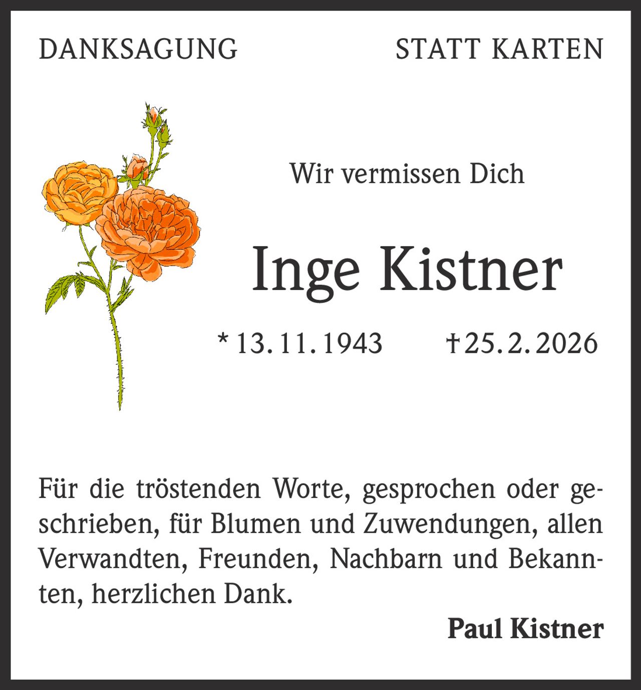 DANKSAGUNG

STATT KARTEN

Wir vermissen Dich

Inge Kistner
* 13. 11. 1943   † 25. 2. 2026

Für die tröstenden Worte, gesprochen oder geschrieben, für Blumen und Zuwendungen, allen
Verwandten, Freunden, Nachbarn und Bekannten, herzlichen Dank.

Paul Kistner