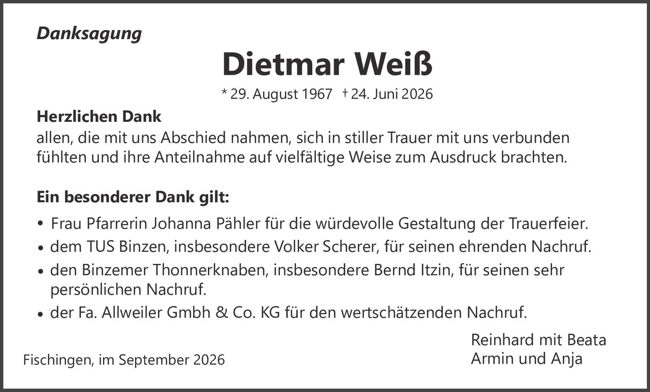 <p><i>Danksagung</i></p><p><strong>Dietmar Weiß</strong><br>* 29. August 1967 † 24. Juni 2026</p><p><strong>Herzlichen Dank</strong><br>allen, die mit uns Abschied nahmen, sich in stiller Trauer mit uns verbunden fühlten und ihre Anteilnahme auf vielfältige Weise zum Ausdruck brachten.</p><p><strong>Ein besonderer Dank gilt:</strong></p><ul><li>Frau Pfarrerin Johanna Pähler für die würdevolle Gestaltung der Trauerfeier.</li><li>dem TUS Binzen, insbesondere Volker Scherer, für seinen ehrenden Nachruf.</li><li>den Binzemer Thonnerknaben, insbesondere Bernd Itzin, für seinen sehr persönlichen Nachruf.</li><li>der Fa. Allweiler Gmbh &amp; Co. KG für den wertschätzenden Nachruf.</li></ul><p>Reinhard mit Beata<br>Armin und Anja</p><p>Fischingen, im September 2026</p>
