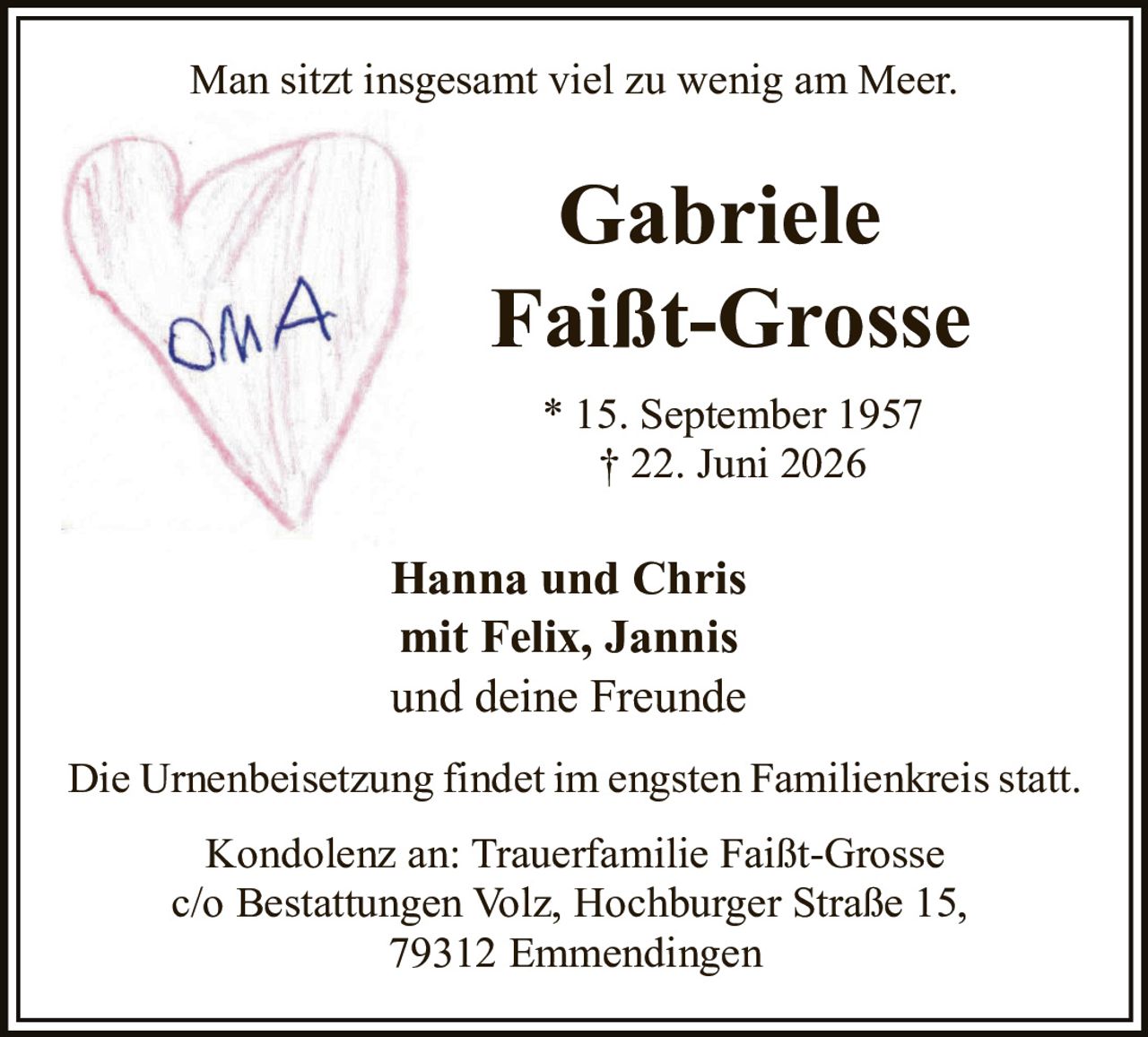 <p><i>Man sitzt insgesamt viel zu wenig am Meer.</i></p>

<p><strong>Gabriele Faißt-Grosse</strong></p>

<p>* 15. September 1957<br/>† 22. Juni 2026</p>

<p><strong>Hanna und Chris<br/>mit Felix, Jannis<br/>und deine Freunde</strong></p>

<p>Die Urnenbeisetzung findet im engsten Familienkreis statt.</p>

<p>Kondolenz an: Trauerfamilie Faißt-Grosse<br/>c/o Bestattungen Volz, Hochburger Straße 15,<br/>79312 Emmendingen</p>