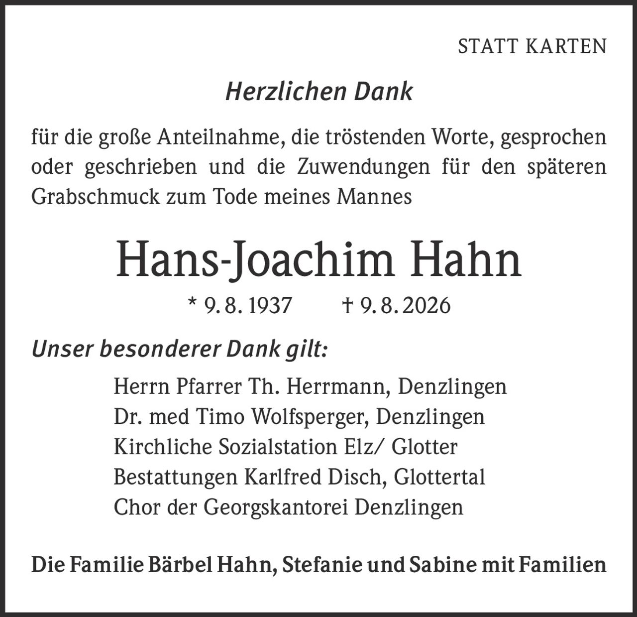 <p><strong>STATT KARTEN</strong></p>

<p><i>Herzlichen Dank</i></p>

<p>für die große Anteilnahme, die tröstenden Worte, gesprochen oder geschrieben und die Zuwendungen für den späteren Grabschmuck zum Tode meines Mannes</p>

<p><strong>Hans-Joachim Hahn</strong><br>* 9. 8. 1937 † 9. 8. 2026</p>

<p><i>Unser besonderer Dank gilt:</i></p>

<p>Herrn Pfarrer Th. Herrmann, Denzlingen<br>
Dr. med Timo Wolfsperger, Denzlingen<br>
Kirchliche Sozialstation Elz/ Glotter<br>
Bestattungen Karlfred Disch, Glottertal<br>
Chor der Georgskantorei Denzlingen</p>

<p>Die Familie Bärbel Hahn, Stefanie und Sabine mit Familien</p>