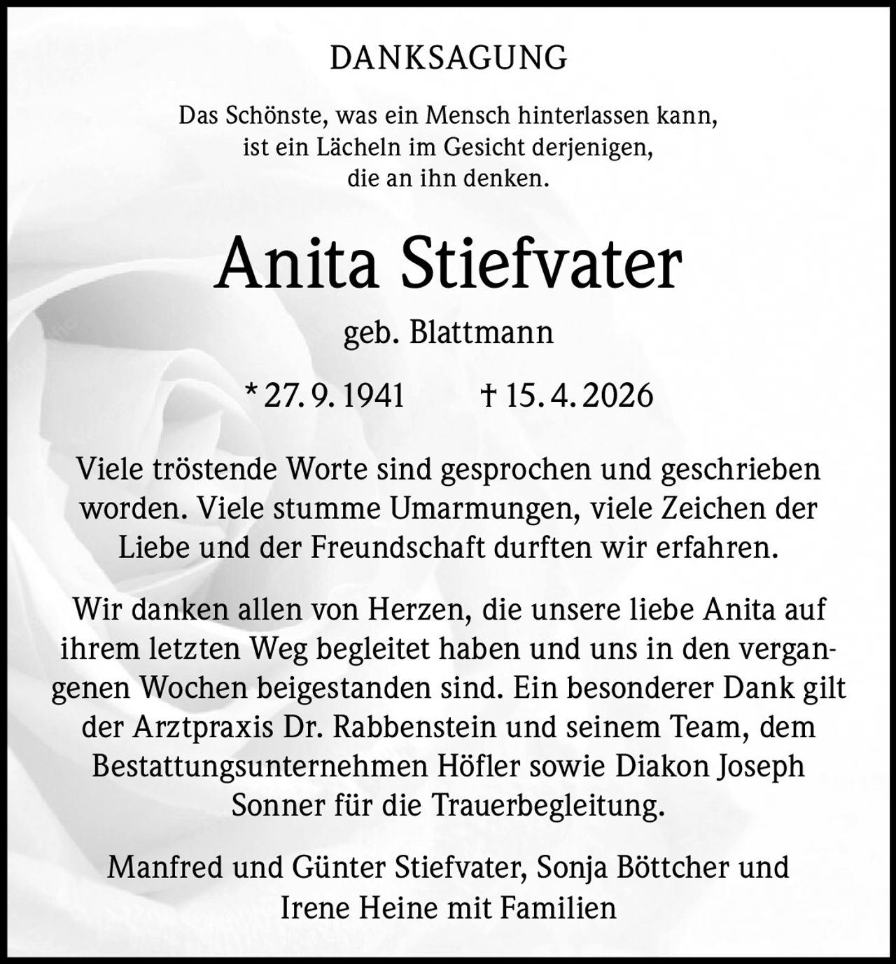 <p>DANKSAGUNG<br>Das Schönste, was ein Mensch hinterlassen kann,<br>ist ein Lächeln im Gesicht derjenigen,<br>die an ihn denken.</p><p><strong>Anita Stiefvater</strong><br>geb. Blattmann<br>* 27.9.1941 † 15.4.2026</p><p>Viele tröstende Worte sind gesprochen und geschrieben worden. Viele stumme Umarmungen, viele Zeichen der Liebe und der Freundschaft durften wir erfahren.</p><p>Wir danken allen von Herzen, die unsere liebe Anita auf ihrem letzten Weg begleitet haben und uns in den vergangenen Wochen beigestanden sind. Ein besonderer Dank gilt der Arztpraxis Dr. Rabbenstein und seinem Team, dem Bestattungsunternehmen Höfler sowie Diakon Joseph Sonner für die Trauerbegleitung.</p><p>Manfred und Günter Stiefvater, Sonja Böttcher und Irene Heine mit Familien</p>