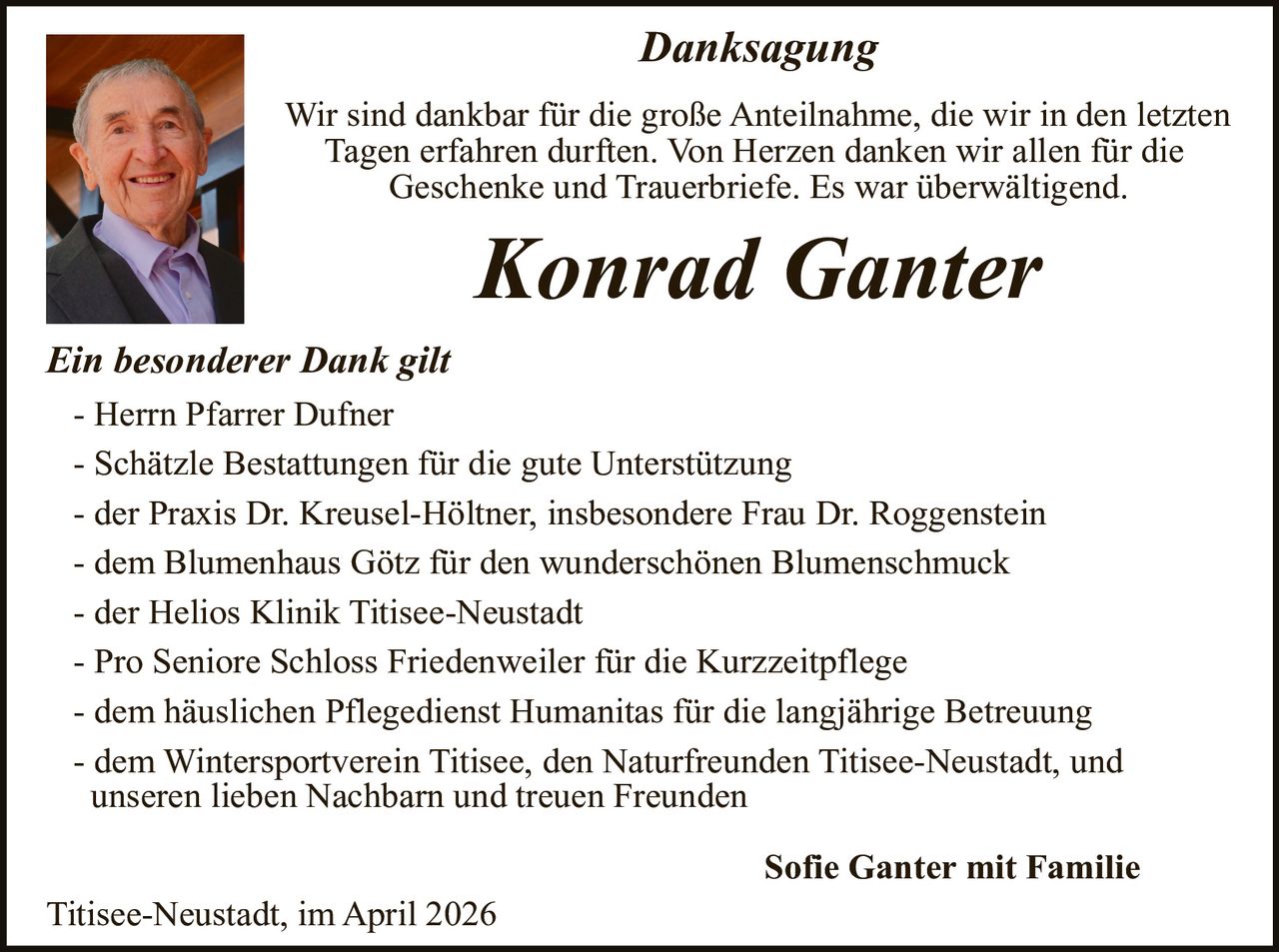 Danksagung
Wir sind dankbar für die große Anteilnahme, die wir in den letzten
Tagen erfahren durften. Von Herzen danken wir allen für die
Geschenke und Trauerbriefe. Es war überwältigend.

Konrad Ganter

Ein besonderer Dank gilt
- Herrn Pfarrer Dufner
- Schätzle Bestattungen für die gute Unterstützung
- der Praxis Dr. Kreusel-Höltner, insbesondere Frau Dr. Roggenstein
- dem Blumenhaus Götz für den wunderschönen Blumenschmuck
- der Helios Klinik Titisee-Neustadt
- Pro Seniore Schloss Friedenweiler für die Kurzzeitpflege
- dem häuslichen Pflegedienst Humanitas für die langjährige Betreuung
- dem Wintersportverein Titisee, den Naturfreunden Titisee-Neustadt, und
unseren lieben Nachbarn und treuen Freunden
Titisee-Neustadt, im April 2026

Sofie Ganter mit Familie