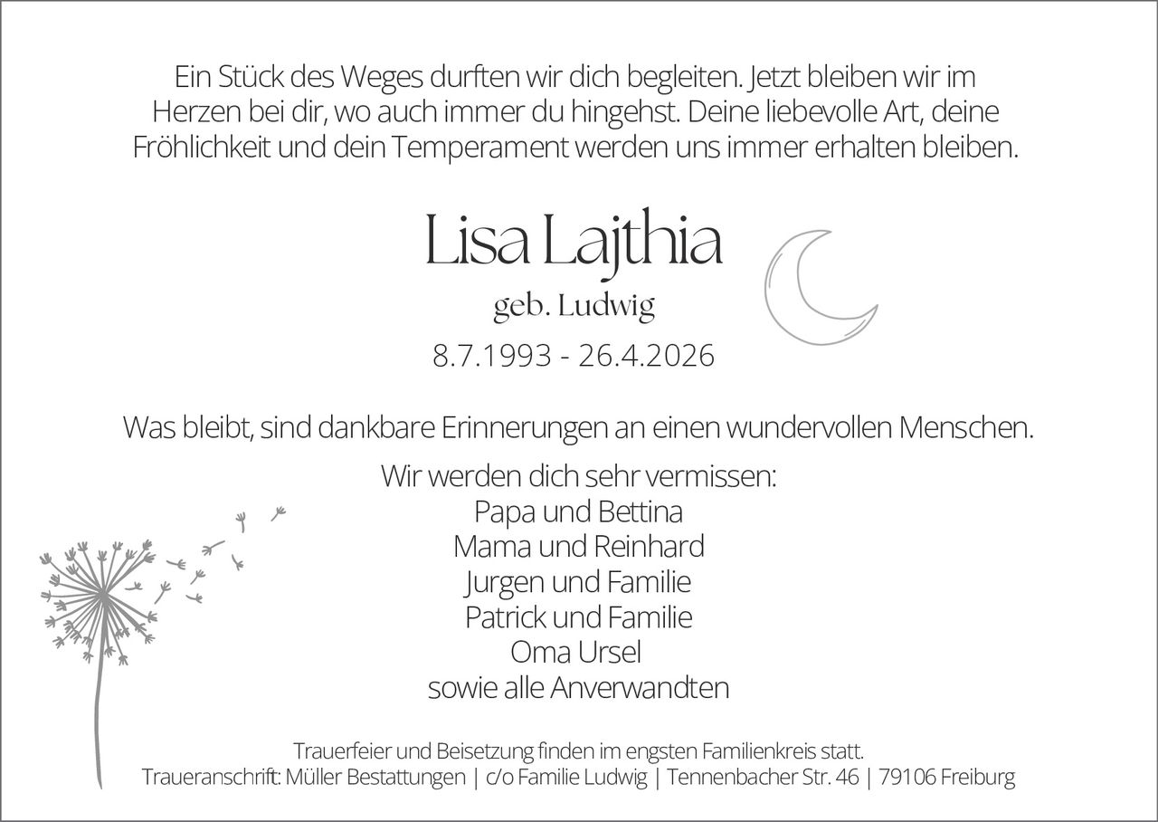 <p>Ein Stück des Weges durften wir dich begleiten. Jetzt bleiben wir im Herzen bei dir, wo auch immer du hingehst. Deine liebevolle Art, deine Fröhlichkeit und dein Temperament werden uns immer erhalten bleiben.</p><p><strong>Lisa Lajthia</strong><br>geb. Ludwig<br>8.7.1993 - 26.4.2026</p><p>Was bleibt, sind dankbare Erinnerungen an einen wundervollen Menschen.<br>Wir werden dich sehr vermissen:</p><p>Papa und Bettina<br>Mama und Reinhard<br>Jurgen und Familie<br>Patrick und Familie<br>Oma Ursel<br>sowie alle Anverwandten</p><p>Trauerfeier und Beisetzung finden im engsten Familienkreis statt.<br>Traueranschrift: Müller Bestattungen | c/o Familie Ludwig | Tennenbacher Str. 46 | 79106 Freiburg</p>