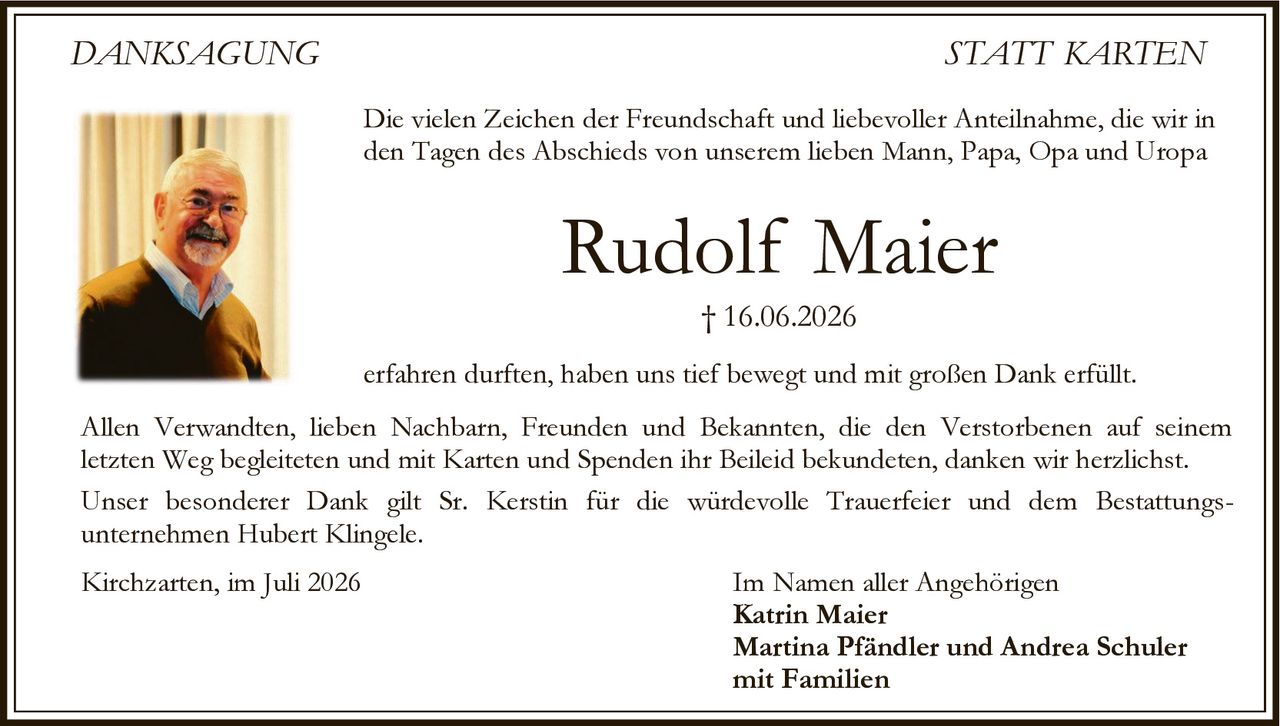 <p><strong>DANKSAGUNG STATT KARTEN</strong></p>
<p>Die vielen Zeichen der Freundschaft und liebevoller Anteilnahme, die wir in den Tagen des Abschieds von unserem lieben Mann, Papa, Opa und Uropa</p>
<p><strong>Rudolf Maier</strong></p>
<p>† 16.06.2026</p>
<p>erfahren durften, haben uns tief bewegt und mit großen Dank erfüllt.</p>
<p>Allen Verwandten, lieben Nachbarn, Freunden und Bekannten, die den Verstorbenen auf seinem letzten Weg begleiteten und mit Karten und Spenden ihr Beileid bekundeten, danken wir herzlichst.</p>
<p>Unser besonderer Dank gilt Sr. Kerstin für die würdevolle Trauerfeier und dem Bestattungsunternehmen Hubert Klingele.</p>
<p>Im Namen aller Angehörigen</p>
<p><strong>Katrin Maier</strong><br><strong>Martina Pfändler und Andrea Schuler</strong><br>mit Familien</p>
<p>Kirchzarten, im Juli 2026</p>