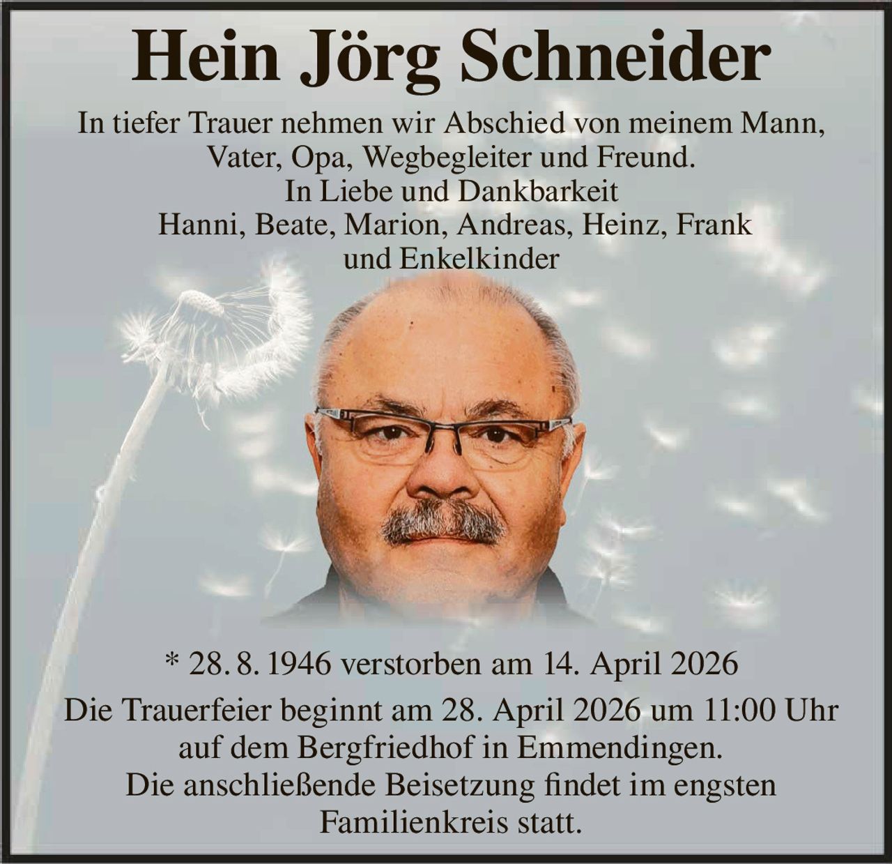 Hein Jörg Schneider
In tiefer Trauer nehmen wir Abschied von meinem Mann,
Vater, Opa, Wegbegleiter und Freund.
In Liebe und Dankbarkeit
Hanni, Beate, Marion, Andreas, Heinz, Frank
und Enkelkinder

* 28. 8. 1946 verstorben am 14. April 2026
Die Trauerfeier beginnt am 28. April 2026 um 11:00 Uhr
auf dem Bergfriedhof in Emmendingen.
Die anschließende Beisetzung findet im engsten
Familienkreis statt.