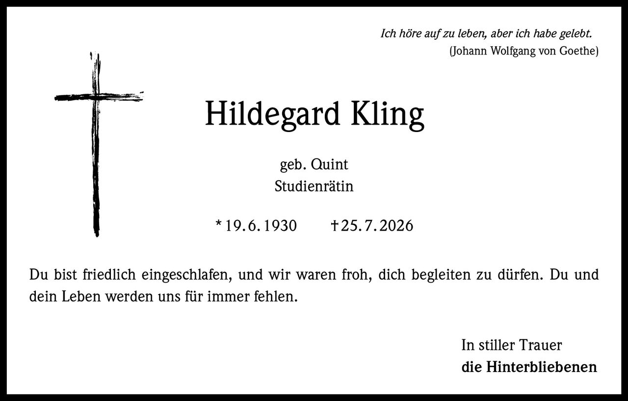 <p><i>Ich höre auf zu leben, aber ich habe gelebt.</i><br/>(Johann Wolfgang von Goethe)</p><p><strong>Hildegard Kling</strong><br/>geb. Quint<br/>Studienrätin</p><p>* 19.6.1930     † 25.7.2026</p><p>Du bist friedlich eingeschlafen, und wir waren froh, dich begleiten zu dürfen. Du und dein Leben werden uns für immer fehlen.</p><p><i>In stiller Trauer<br/>die Hinterbliebenen</i></p>