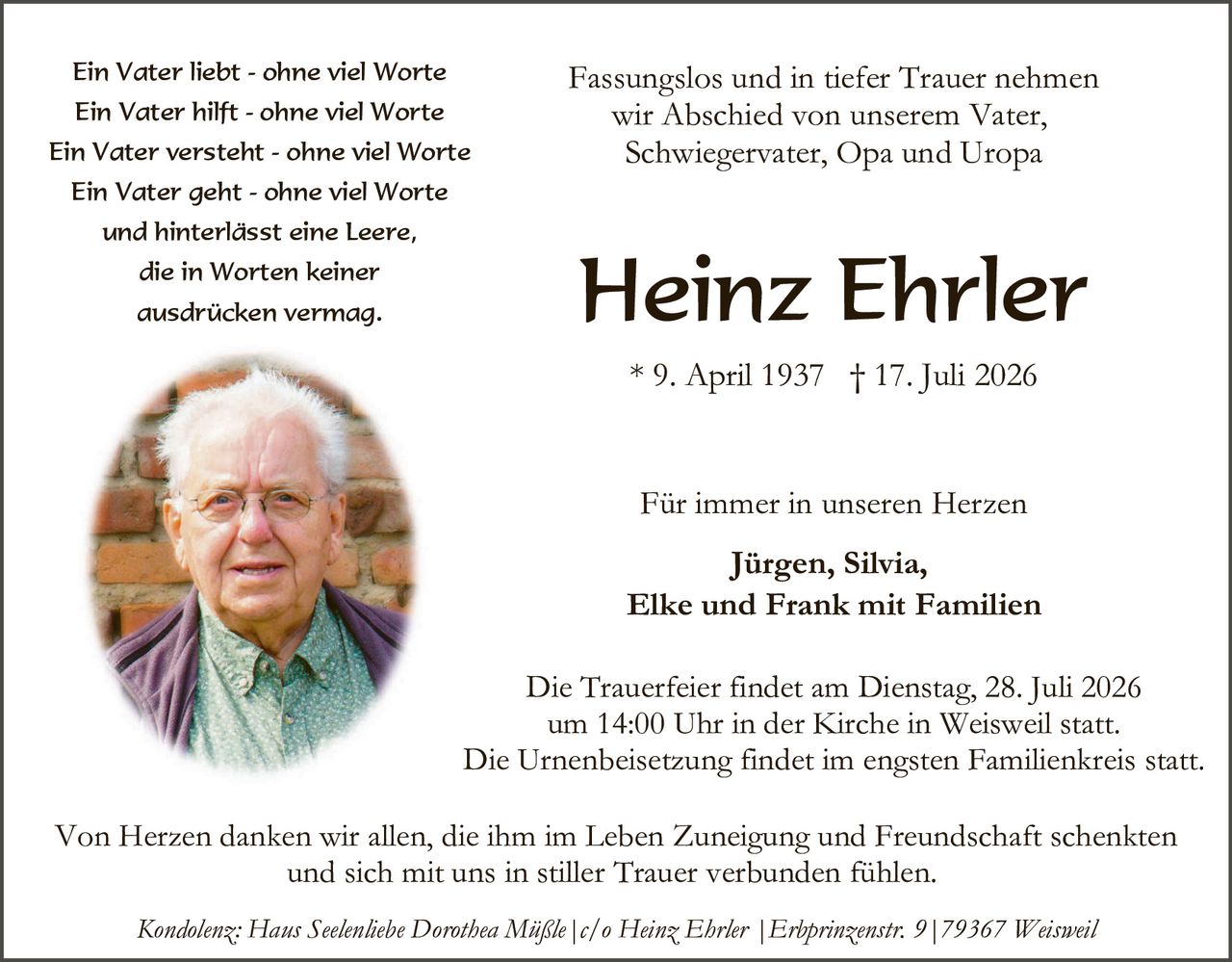 <p><i>Ein Vater liebt - ohne viel Worte<br>
Ein Vater hilft - ohne viel Worte<br>
Ein Vater versteht - ohne viel Worte<br>
Ein Vater geht - ohne viel Worte<br>
und hinterlässt eine Leere,<br>
die in Worten keiner<br>
ausdrücken vermag.</i></p>

<p>Fassungslos und in tiefer Trauer nehmen wir Abschied von unserem Vater, Schwiegervater, Opa und Uropa</p>

<p><strong>Heinz Ehrler</strong></p>

<p>* 9. April 1937 † 17. Juli 2026</p>

<p>Für immer in unseren Herzen</p>

<p><strong>Jürgen, Silvia,<br>
Elke und Frank mit Familien</strong></p>

<p>Die Trauerfeier findet am Dienstag, 28. Juli 2026 um 14:00 Uhr in der Kirche in Weisweil statt. Die Urnenbeisetzung findet im engsten Familienkreis statt.</p>

<p>Von Herzen danken wir allen, die ihm im Leben Zuneigung und Freundschaft schenkten und sich mit uns in stiller Trauer verbunden fühlen.</p>

<p><i>Kondolenz: Hans Seelenliebe Dorothea Mißle | c/o Heinz Ehrler | Erhprinzenstr. 9 | 79367 Weisweil</i></p>