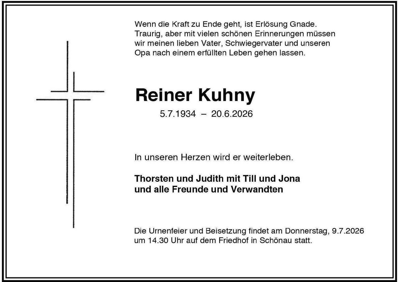 <p>Wenn die Kraft zu Ende geht, ist Erlösung Gnade. Traurig, aber mit vielen schönen Erinnerungen müssen wir meinen lieben Vater, Schwiegervater und unseren Opa nach einem erfüllten Leben gehen lassen.</p>

<p><strong>Reiner Kuhny</strong><br>5.7.1934 – 20.6.2026</p>

<p>In unseren Herzen wird er weiterleben.</p>

<p><strong>Thorsten und Judith mit Till und Jona<br>und alle Freunde und Verwandten</strong></p>

<p>Die Urnenfeier und Beisetzung findet am Donnerstag, 9.7.2026 um 14.30 Uhr auf dem Friedhof in Schönau statt.</p>