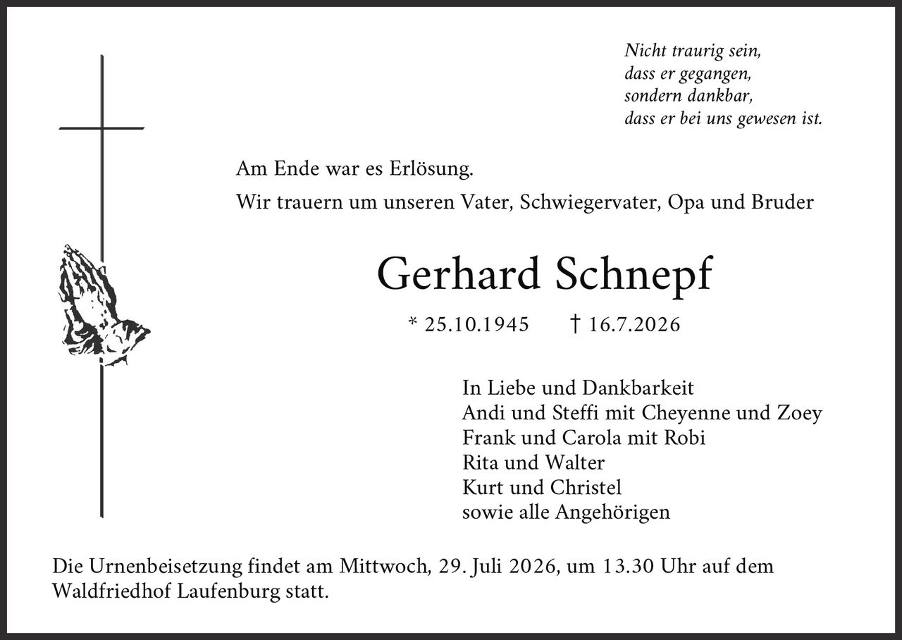 <p><i>Nicht traurig sein,<br>dass er gegangen,<br>sondern dankbar,<br>dass er bei uns gewesen ist.</i></p><p>Am Ende war es Erlösung.</p><p>Wir trauern um unseren Vater, Schwiegervater, Opa und Bruder</p><p><strong>Gerhard Schnepf</strong></p><p>* 25.10.1945     † 16.7.2026</p><p>In Liebe und Dankbarkeit<br>Andi und Steffi mit Cheyenne und Zoey<br>Frank und Carola mit Robi<br>Rita und Walter<br>Kurt und Christel<br>sowie alle Angehörigen</p><p>Die Urnenbeisetzung findet am Mittwoch, 29. Juli 2026, um 13.30 Uhr auf dem Waldfriedhof Laufenburg statt.</p>