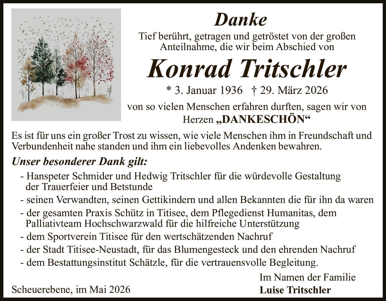 <p><strong>Danke</strong><br>Tief berührt, getragen und getröstet von der großen<br>Anteilnahme, die wir beim Abschied von<br><strong>Konrad Tritschler</strong><br>* 3. Januar 1936 † 29. März 2026<br>von so vielen Menschen erfahren durften, sagen wir von<br>Herzen „DANKESCHÖN“</p><p>Es ist für uns ein großer Trost zu wissen, wie viele Menschen ihm in Freundschaft und<br>Verbundenheit nahe standen und ihm ein liebevolles Andenken bewahren.</p><p><strong>Unser besonderer Dank gilt:</strong><br>- Hanspeter Schmider und Hedwig Tritschler für die würdevolle Gestaltung<br>der Trauerfeier und Betstunde<br>- seinen Verwandten, seinen Gettikindern und allen Bekannten die für ihn da waren<br>- der gesamten Praxis Schütz in Titisee, dem Pflegedienst Humanitas, dem<br>Palliativteam Hochschwarzwald für die hilfreiche Unterstützung<br>- dem Sportverein Titisee für den wertschätzenden Nachruf<br>- der Stadt Titisee-Neustadt, für das Blumengesteck und den ehrenden Nachruf<br>- dem Bestattungsinstitut Schätzle, für die vertrauensvolle Begleitung.</p><p>Im Namen der Familie<br>Scheuerebene, im Mai 2026 <strong>Luise Tritschler</strong></p>