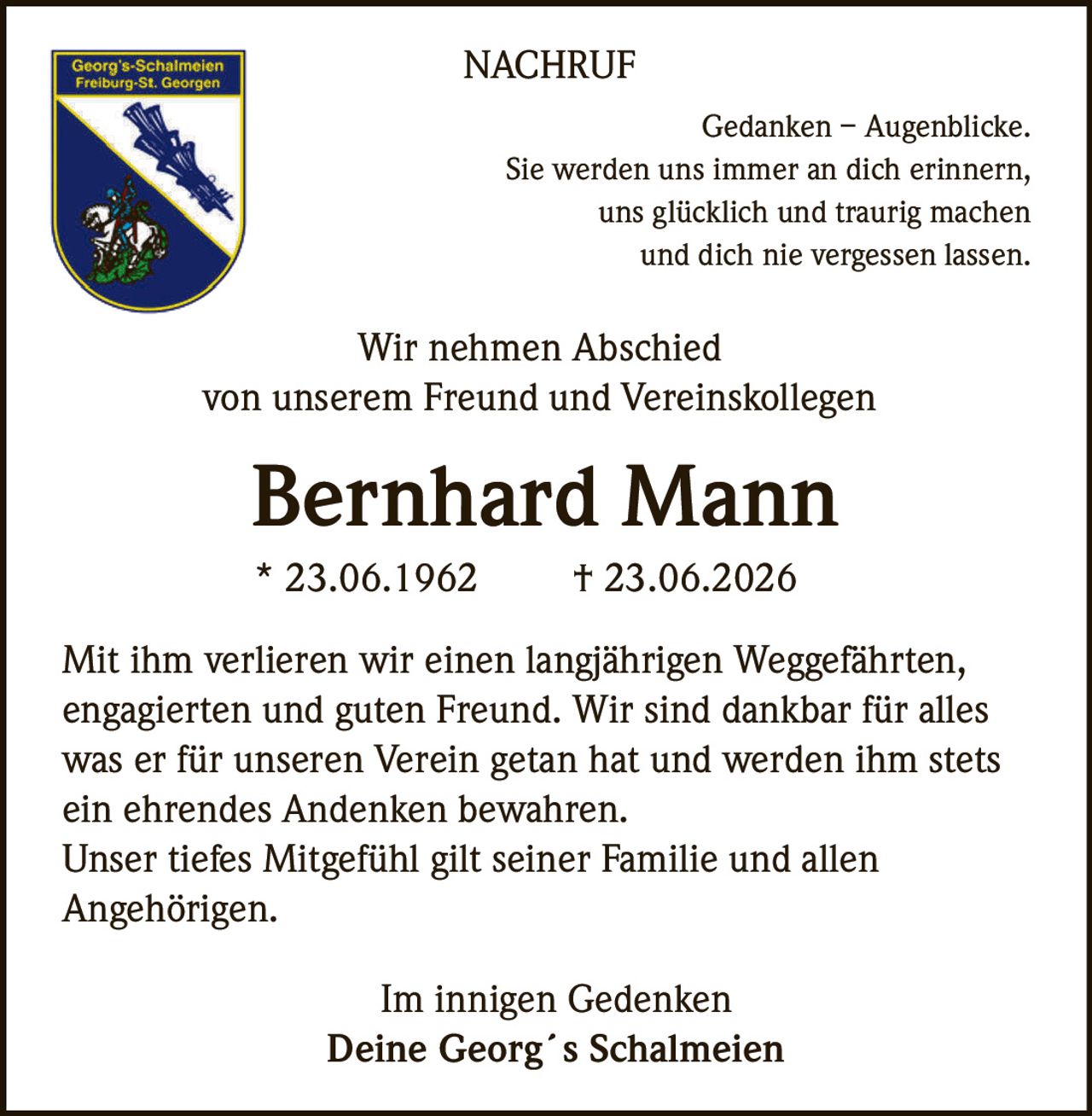 <p><strong>Gedanken – Augenblicke.</strong><br>
Sie werden uns immer an dich erinnern,<br>
uns glücklich und traurig machen<br>
und dich nie vergessen lassen.</p>

<p><strong>Wir nehmen Abschied<br>
von unserem Freund und Vereinskollegen</strong></p>

<p><strong>Bernhard Mann</strong><br>
* 23.06.1962 † 23.06.2026</p>

<p>Mit ihm verlieren wir einen langjährigen Weggefährten, engagierten und guten Freund. Wir sind dankbar für alles was er für unseren Verein getan hat und werden ihm stets ein ehrendes Andenken bewahren.</p>

<p>Unser tiefes Mitgefühl gilt seiner Familie und allen Angehörigen.</p>

<p><i>Im innigen Gedenken<br>
Deine Georg´s Schalmeien</i></p>