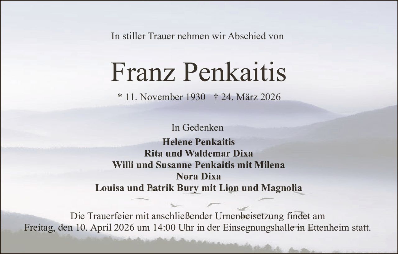 In stiller Trauer nehmen wir Abschied von

Franz Penkaitis
* 11. November 1930 † 24. März 2026
In Gedenken
Helene Penkaitis
Rita und Waldemar Dixa
Willi und Susanne Penkaitis mit Milena
Nora Dixa
Louisa und Patrik Bury mit Lion und Magnolia
Die Trauerfeier mit anschließender Urnenbeisetzung findet am
Freitag, den 10. April 2026 um 14:00 Uhr in der Einsegnungshalle in Ettenheim statt.