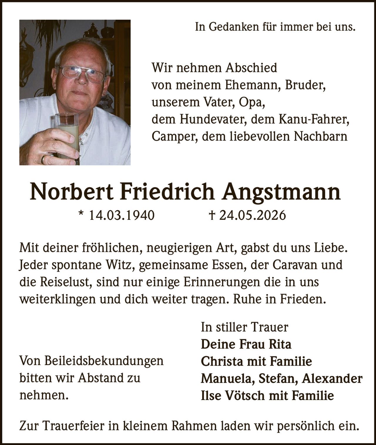 <p>In Gedanken für immer bei uns.</p>

<p>Wir nehmen Abschied von meinem Ehemann, Bruder, unserem Vater, Opa, dem Hundevater, dem Kanu-Fahrer, Camper, dem liebevollen Nachbarn</p>

<p><strong>Norbert Friedrich Angstmann</strong><br>* 14.03.1940 † 24.05.2026</p>

<p>Mit deiner fröhlichen, neugierigen Art, gabst du uns Liebe. Jeder spontane Witz, gemeinsame Essen, der Caravan und die Reiselust, sind nur einige Erinnerungen die in uns weiterklingen und dich weiter tragen. Ruhe in Frieden.</p>

<p>In stiller Trauer<br><strong>Deine Frau Rita</strong><br><strong>Christa mit Familie</strong><br><strong>Manuela, Stefan, Alexander</strong><br><strong>Ilse Vötsch mit Familie</strong></p>

<p>Zur Trauerfeier in kleinem Rahmen laden wir persönlich ein.</p>

<p>Von Beileidsbekundungen bitten wir Abstand zu nehmen.</p>