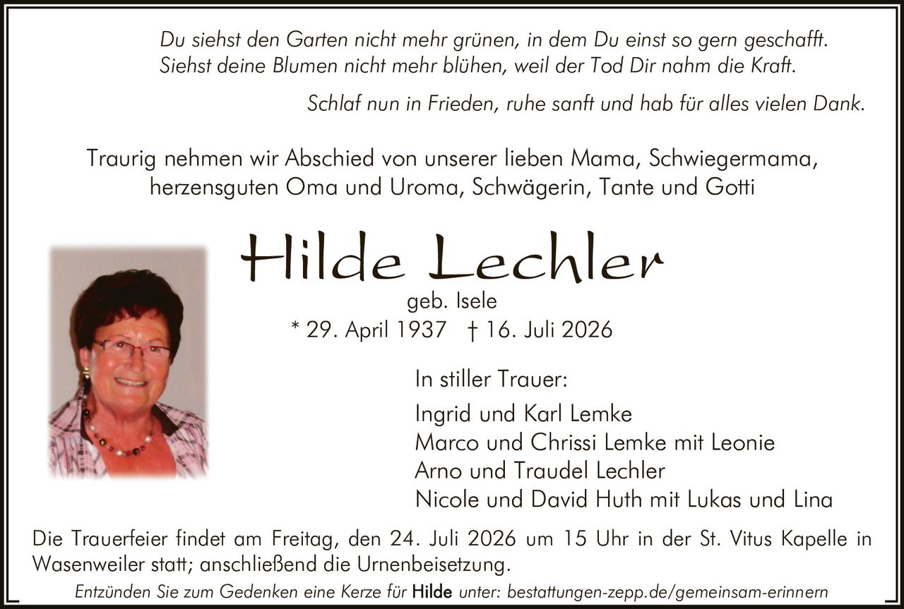 <p>Du siehst den Garten nicht mehr grünen, in dem Du einst so gern geschafft<br>Siehst deine Blumen nicht mehr blühen, weil der Tod Dir nahm die Kraft.</p><p><strong>In stiller Trauer:</strong></p><p>Traurig nehmen wir Abschied von unserer lieben Mama, Schwiegermama<br>herzensguten Oma und Uroma, Schwägerin, Tante und Gotti</p><p><strong>Hilde Lechler</strong> geb. Isele<br>* 29. April 1937 † 16. Juli 2026</p><p>Ingrid und Karl Lemke<br>Marco und Chrissi Lemke mit Leonie<br>Arno und Traudel Lechle<br>Nicole und David Huth mit Lukas und Lina</p><p>Die Trauerfeier findet am Freitag, den 24. Juli 2026 um 15 Uhr in der St. Vitus Kapelle in Wasenweiler statt; anschließend die Urnenbeisetzung.</p><p>Entzünden Sie zum Gedenken eine Kerze für unter: bestattungen-zepp.de/gemeinsam-erinnern</p><p>Schlaf nun in Frieden, ruhe sanft und hab für alles vielen Dank.</p>