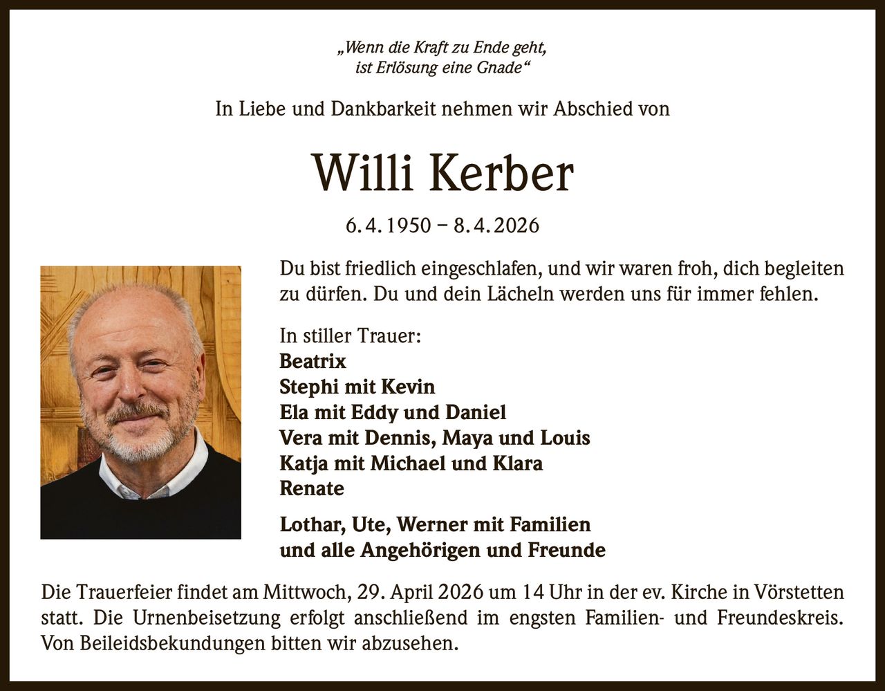 „Wenn die Kraft zu Ende geht,
ist Erlösung eine Gnade“

In Liebe und Dankbarkeit nehmen wir Abschied von

Willi Kerber
6. 4. 1950 – 8. 4. 2026
Du bist friedlich eingeschlafen, und wir waren froh, dich begleiten
zu dürfen. Du und dein Lächeln werden uns für immer fehlen.
In stiller Trauer:
Beatrix
Stephi mit Kevin
Ela mit Eddy und Daniel
Vera mit Dennis, Maya und Louis
Katja mit Michael und Klara
Renate
Lothar, Ute, Werner mit Familien
und alle Angehörigen und Freunde
Die Trauerfeier findet am Mittwoch, 29. April 2026 um 14 Uhr in der ev. Kirche in Vörstetten
statt. Die Urnenbeisetzung erfolgt anschließend im engsten Familien- und Freundeskreis.
Von Beileidsbekundungen bitten wir abzusehen.