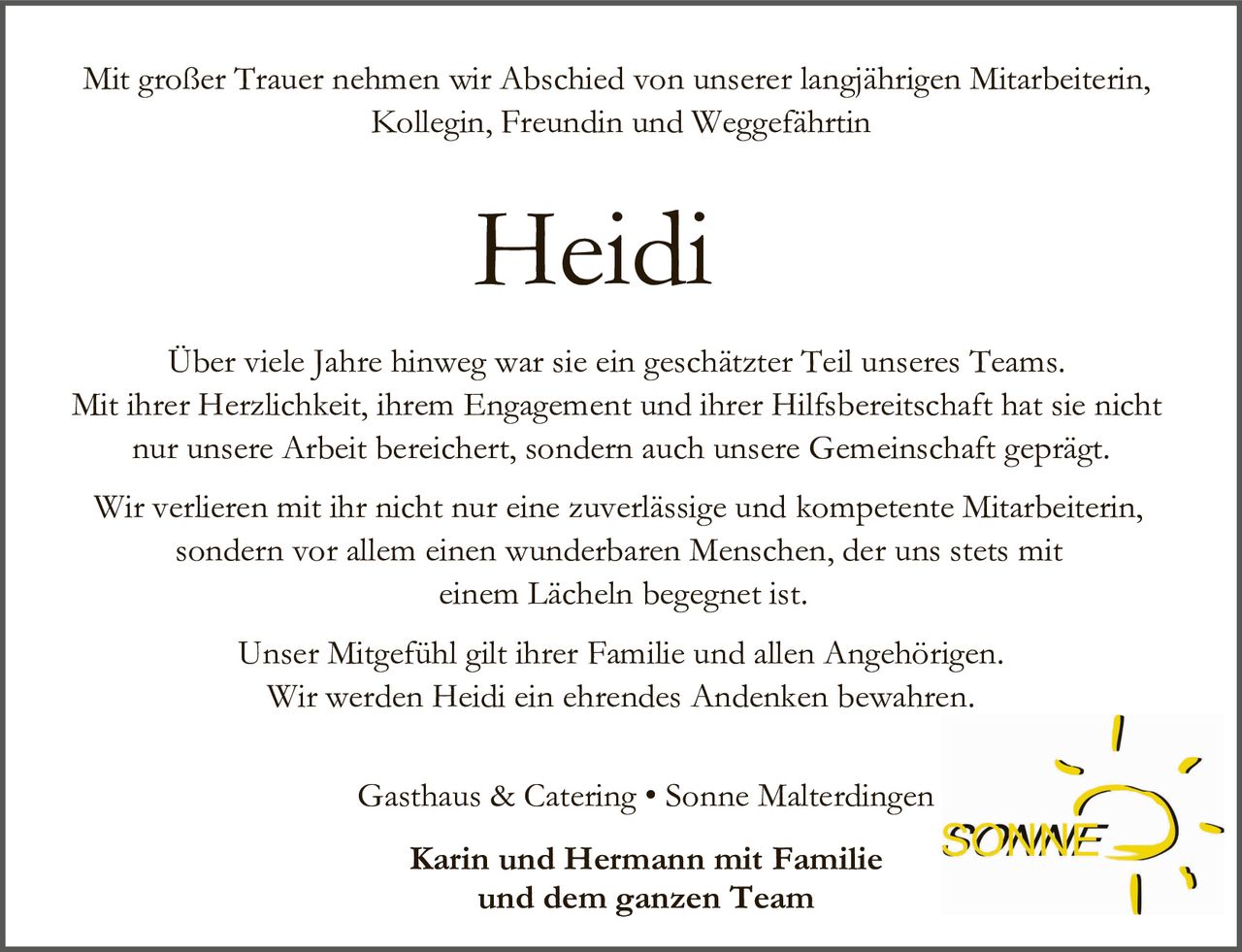 Mit großer Trauer nehmen wir Abschied von unserer langjährigen Mitarbeiterin,
Kollegin, Freundin und Weggefährtin

Heidi
Über viele Jahre hinweg war sie ein geschätzter Teil unseres Teams.
Mit ihrer Herzlichkeit, ihrem Engagement und ihrer Hilfsbereitschaft hat sie nicht
nur unsere Arbeit bereichert, sondern auch unsere Gemeinschaft geprägt.
Wir verlieren mit ihr nicht nur eine zuverlässige und kompetente Mitarbeiterin,
sondern vor allem einen wunderbaren Menschen, der uns stets mit
einem Lächeln begegnet ist.
Unser Mitgefühl gilt ihrer Familie und allen Angehörigen.
Wir werden Heidi ein ehrendes Andenken bewahren.
Gasthaus & Catering • Sonne Malterdingen
Karin und Hermann mit Familie
und dem ganzen Team