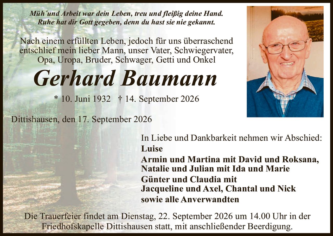 <p><i>Müh'und Arbeit war dein Leben, treu und fleißig deine Hand.<br>Ruhe hat dir Gott gegeben, denn du hast sie nie gekannt.</i></p><p>Nach einem erfüllten Leben, jedoch für uns überraschend entschlief mein lieber Mann, unser Vater, Schwiegervater, Opa, Uropa, Bruder, Schwager, Getti und Onkel</p><p><strong>Gerhard Baumann</strong></p><p>* 10. Juni 1932  † 14. September 2026</p><p>Dittishausen, den 17. September 2026</p><p>In Liebe und Dankbarkeit nehmen wir Abschied:</p><p><strong>Luise<br>Armin und Martina mit David und Roksana,<br>Natalie und Julian mit Ida und Marie<br>Günter und Claudia mit<br>Jacqueline und Axel, Chantal und Nick<br>sowie alle Anwerwandten</strong></p><p>Die Trauerfeier findet am Dienstag, 22. September 2026 um 14.00 Uhr in der Friedhofskapelle Dittishausen statt, mit anschließender Beerdigung.</p>
