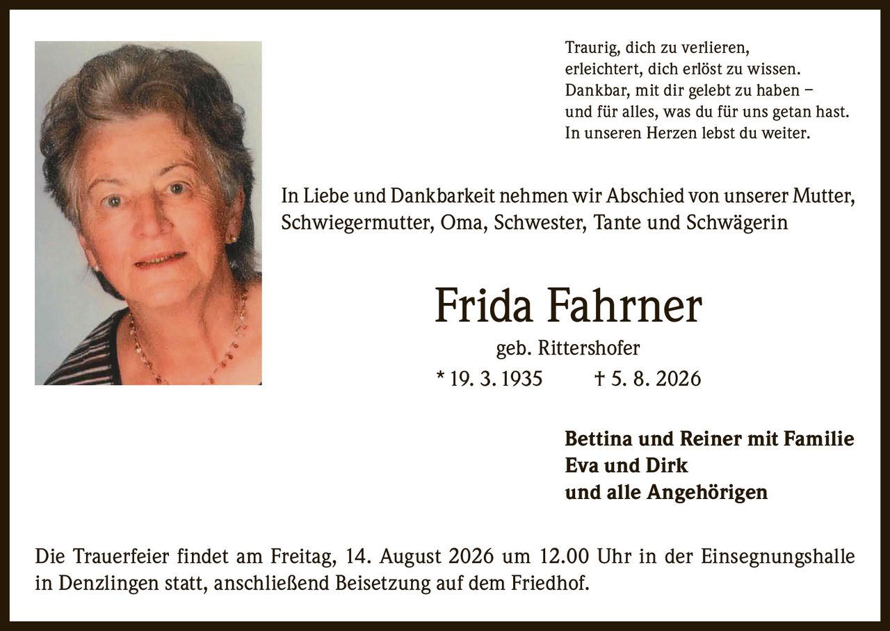 <p>Traurig, dich zu verlieren,<br>erleichtert, dich erlöst zu wissen.<br>Dankbar, mit dir gelebt zu haben –<br>und für alles, was du für uns getan hast.<br>In unseren Herzen lebst du weiter.</p>

<p>In Liebe und Dankbarkeit nehmen wir Abschied von unserer Mutter, Schwiegermutter, Oma, Schwester, Tante und Schwägerin</p>

<p><strong>Frida Fahrner geb. Rittershofer</strong><br>* 19. 3. 1935 † 5. 8. 2026</p>

<p>Bettina und Reiner mit Familie<br>Eva und Dirk<br>und alle Angehörigen</p>

<p>Die Trauerfeier findet am Freitag, 14. August 2026 um 12.00 Uhr in der Einsegnungshalle in Denzlingen statt, anschließend Beisetzung auf dem Friedhof.</p>