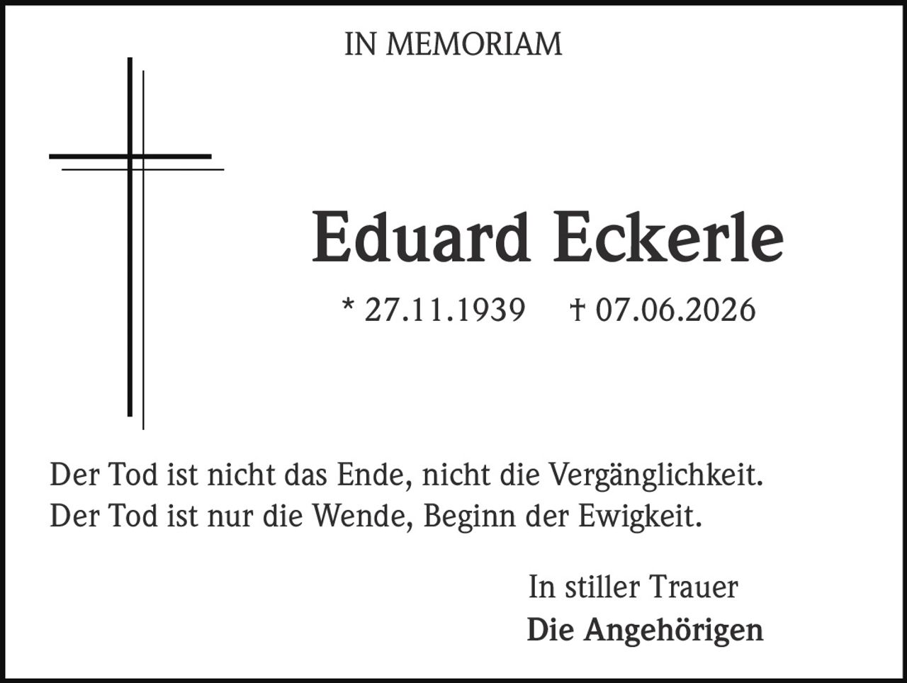 <p>IN MEMORIAM</p><p><strong>Eduard Eckerle</strong><br>* 27.11.1939  † 07.06.2026</p><p>Der Tod ist nicht das Ende, nicht die Vergänglichkeit.<br>Der Tod ist nur die Wende, Beginn der Ewigkeit.</p><p>In stiller Trauer<br><strong>Die Angehörigen</strong></p>