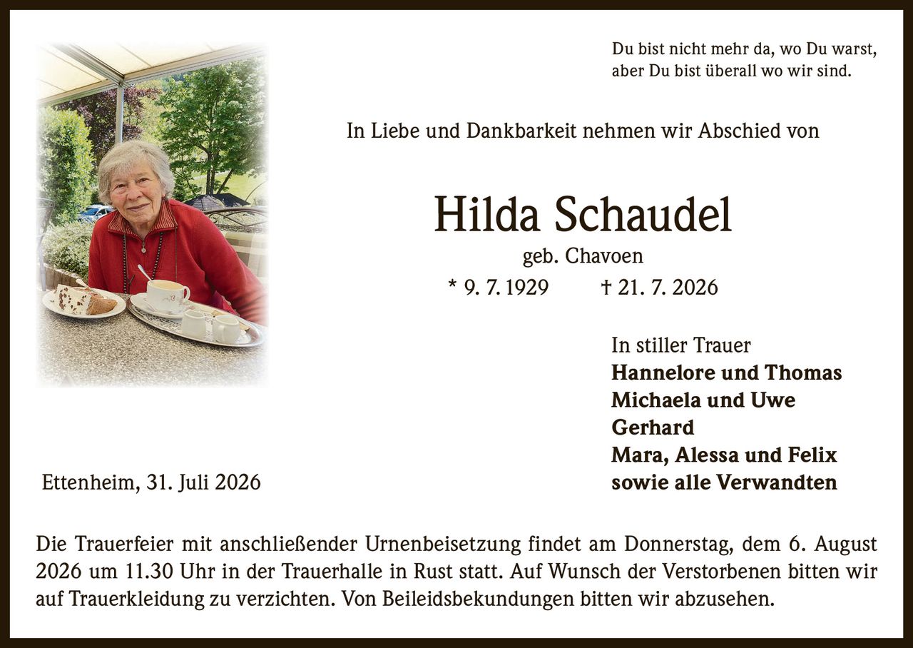 <p>Du bist nicht mehr da, wo Du warst, aber Du bist überall wo wir sind.</p>

<p>In Liebe und Dankbarkeit nehmen wir Abschied von</p>

<p><strong>Hilda Schaudel</strong><br>geb. Chavoen<br>* 9. 7. 1929 † 21. 7. 2026</p>

<p>In stiller Trauer</p>

<p><strong>Hannelore und Thomas</strong><br><strong>Michaela und Uwe</strong><br><strong>Gerhard</strong><br><strong>Mara, Alessa und Felix</strong><br><strong>sowie alle Verwandten</strong></p>

<p>Ettenheim, 31. Juli 2026</p>

<p>Die Trauerfeier mit anschließender Urnenbeisetzung findet am Donnerstag, dem 6. August 2026 um 11.30 Uhr in der Trauerhalle in Rust statt. Auf Wunsch der Verstorbenen bitten wir auf Trauerkleidung zu verzichten. Von Beileidsbekundungen bitten wir abzusehen.</p>