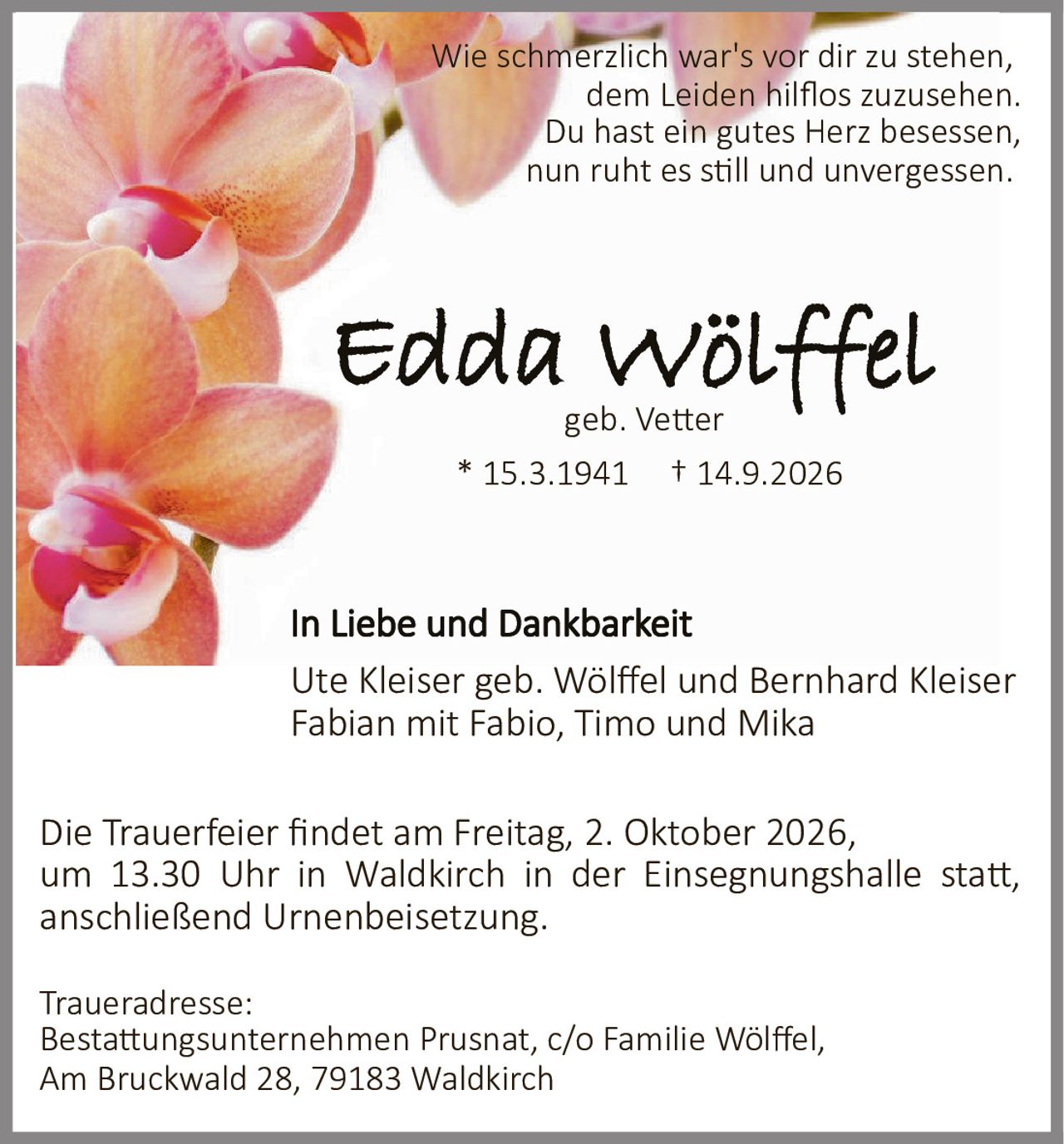 <p>Wie schmerzlich war's vor dir zu stehen, dem Leiden hilflos zuzusehen. Du hast ein gutes Herz besessen, nun ruht es still und unvergessen.</p>

<p><strong>* 15.3.1941  † 14.9.2026</strong></p>

<p><strong>Edda Wölffel</strong><br>geb. Vetter</p>

<p><strong>In Liebe und Dankbarkeit</strong></p>

<p>Ute Kleiser geb. Wölffel und Bernhard Kleiser<br>Fabian mit Fabio, Timo und Mika</p>

<p>Die Trauerfeier findet am Freitag, 2. Oktober 2026, um 13.30 Uhr in Waldkirch in der Einsegnungshalle statt, anschließend Urnenbeisetzung.</p>

<p><strong>Traueradresse:</strong><br>Bestattungsunternehmen Prusnat, c/o Familie Wölffel,<br>Am Bruckwald 28, 79183 Waldkirch</p>