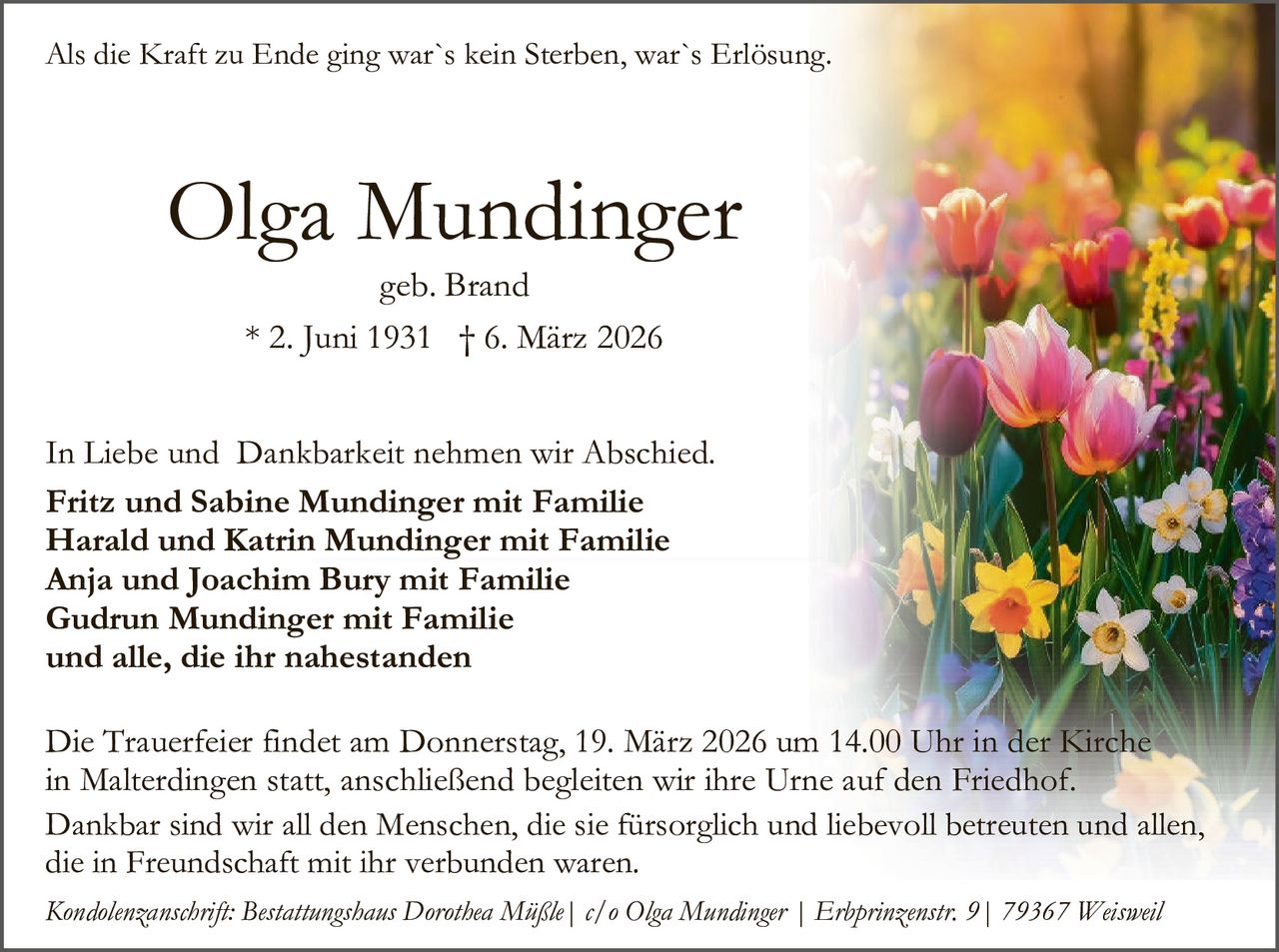 Als die Kraft zu Ende ging war`s kein Sterben, war`s Erlösung.

Olga Mundinger
geb. Brand
* 2. Juni 1931 † 6. März 2026

In Liebe und Dankbarkeit nehmen wir Abschied.
Fritz und Sabine Mundinger mit Familie
Harald und Katrin Mundinger mit Familie
Anja und Joachim Bury mit Familie
Gudrun Mundinger mit Familie
und alle, die ihr nahestanden
Die Trauerfeier findet am Donnerstag, 19. März 2026 um 14.00 Uhr in der Kirche
in Malterdingen statt, anschließend begleiten wir ihre Urne auf den Friedhof.
Dankbar sind wir all den Menschen, die sie fürsorglich und liebevoll betreuten und allen,
die in Freundschaft mit ihr verbunden waren.
Kondolenzanschrift: Bestattungshaus Dorothea Müßle| c/o Olga Mundinger | Erbprinzenstr. 9| 79367 Weisweil