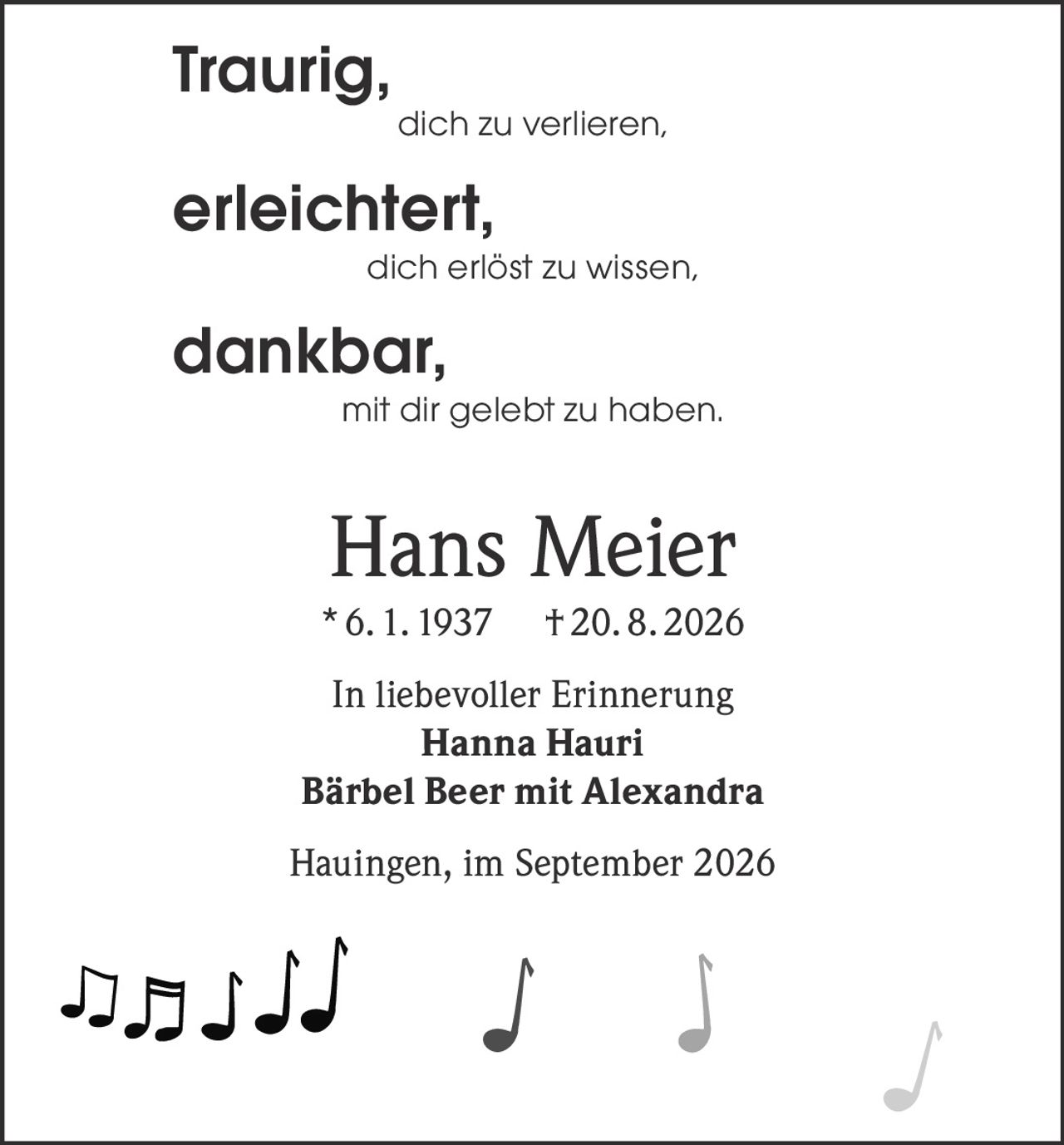 <p><strong>Traurig,</strong><br />dich zu verlieren,<br /><strong>erleichtert,</strong><br />dich erlöst zu wissen,<br /><strong>dankbar,</strong><br />mit dir gelebt zu haben.</p><p><strong>Hans Meier</strong><br />* 6. 1. 1937 † 20. 8. 2026</p><p>In liebevoller Erinnerung<br /><strong>Hanna Hauri</strong><br /><strong>Bärbel Beer mit Alexandra</strong></p><p>Hauingen, im September 2026</p>