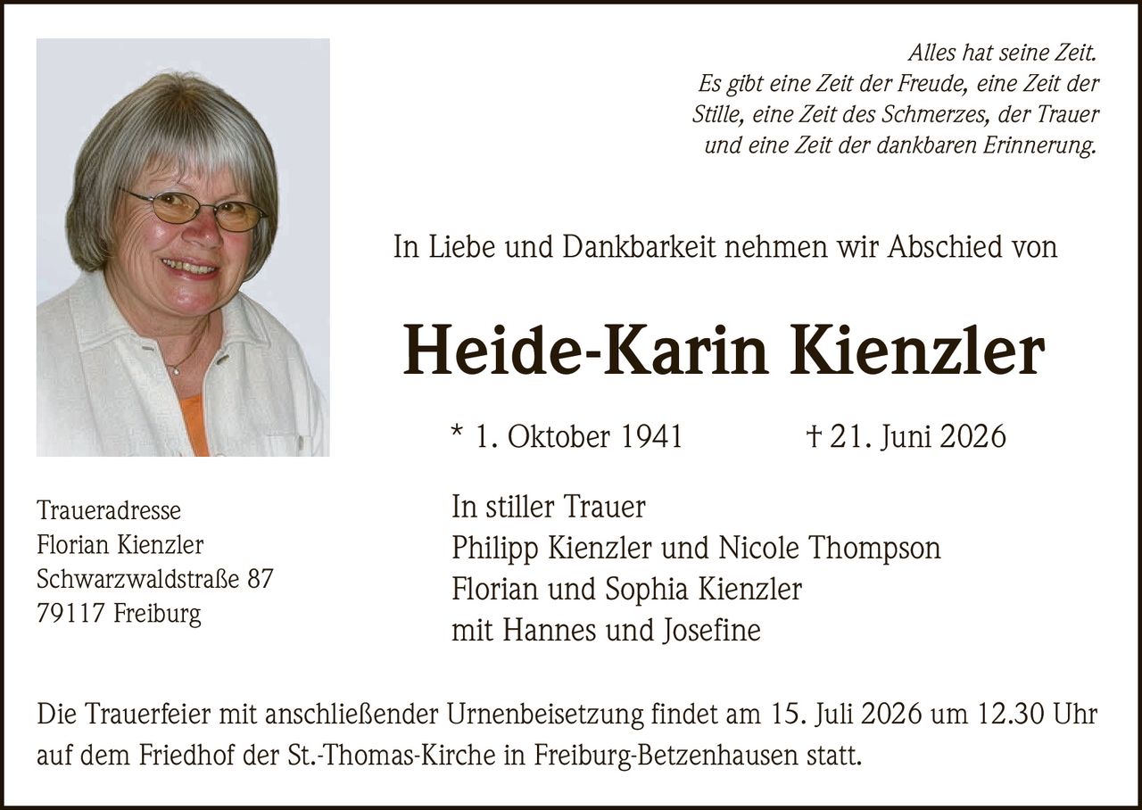 <p><i>Alles hat seine Zeit.<br>Es gibt eine Zeit der Freude, eine Zeit der Stille, eine Zeit des Schmerzes, der Trauer und eine Zeit der dankbaren Erinnerung.</i></p><p>In Liebe und Dankbarkeit nehmen wir Abschied von</p><p><strong>Heide-Karin Kienzler</strong><br>* 1. Oktober 1941 † 21. Juni 2026</p><p><strong>In stiller Trauer</strong><br>Philipp Kienzler und Nicole Thompson<br>Florian und Sophia Kienzler<br>mit Hannes und Josefine</p><p><strong>Traueradresse</strong><br>Florian Kienzler<br>Schwarzwaldstraße 87<br>79117 Freiburg</p><p>Die Trauerfeier mit anschließender Urnenbeisetzung findet am 15. Juli 2026 um 12.30 Uhr auf dem Friedhof der St.-Thomas-Kirche in Freiburg-Betzenhausen statt.</p>