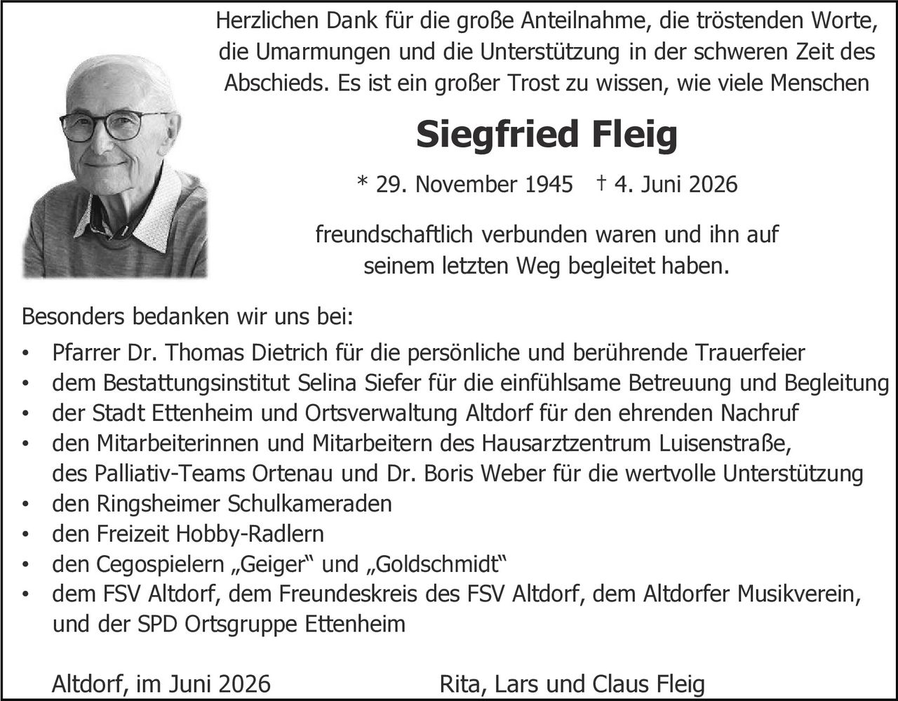 <p>Herzlichen Dank für die große Anteilnahme, die tröstenden Worte, die Umarmungen und die Unterstützung in der schweren Zeit des Abschieds. Es ist ein großer Trost zu wissen, wie viele Menschen</p>

<p><strong>Siegfried Fleig</strong></p>

<p>* 29. November 1945 † 4. Juni 2026</p>

<p>freundschaftlich verbunden waren und ihn auf seinem letzten Weg begleitet haben.</p>

<p>Besonders bedanken wir uns bei:</p>

<ul>
<li>Pfarrer Dr. Thomas Dietrich für die persönliche und berührende Trauerfeier</li>
<li>dem Bestattungsinstitut Selina Siefer für die einfühlsame Betreuung und Begleitung</li>
<li>der Stadt Ettenheim und Ortsverwaltung Altdorf für den ehrenden Nachruf</li>
<li>den Mitarbeiterinnen und Mitarbeitern des Hausarztzentrum Luisenstraße, des Palliativ-Teams Ortenau und Dr. Boris Weber für die wertvolle Unterstützung</li>
<li>den Ringsheimer Schulkameraden</li>
<li>den Freizeit Hobby-Radlern</li>
<li>den Cegospielern „Geiger" und „Goldschmidt"</li>
<li>dem FSV Altdorf, dem Freundeskreis des FSV Altdorf, dem Altdorfer Musikverein, und der SPD Ortsgruppe Ettenheim</li>
</ul>

<p>Altdorf, im Juni 2026                Rita, Lars und Claus Fleig</p>