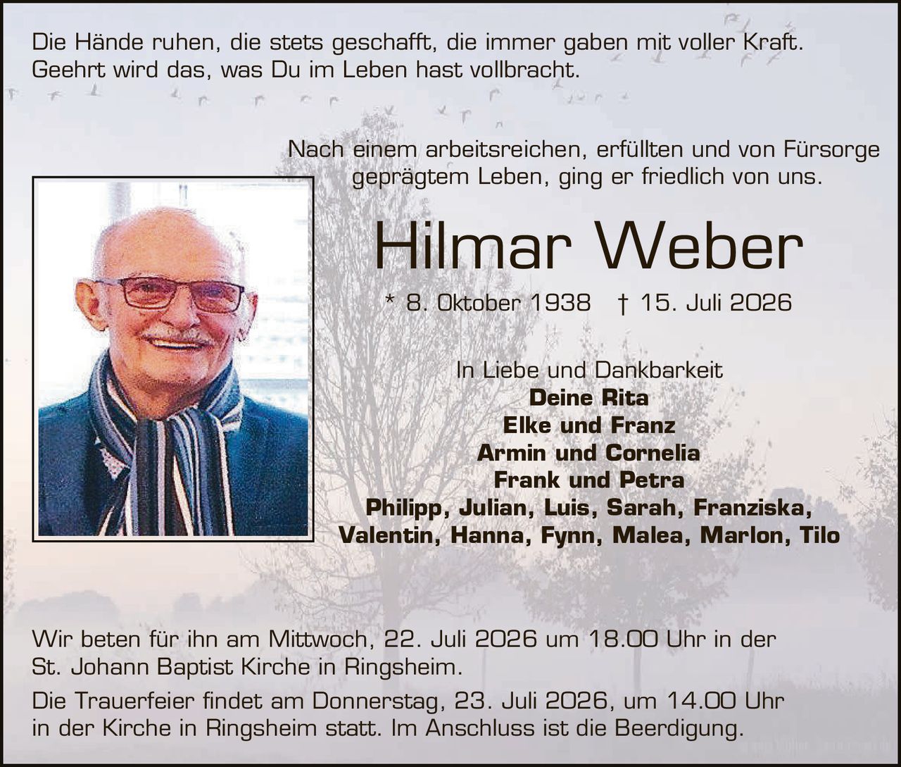 <p>Die Hände ruhen, die stets geschafft, die immer gaben mit voller Kraft. Geehrt wird das, was Du im Leben hast vollbracht.</p>

<p>Nach einem arbeitsreichen, erfüllten und von Fürsorge geprägtem Leben, ging er friedlich von uns.</p>

<p><strong>Hilmar Weber</strong><br>* 8. Oktober 1938  † 15. Juli 2026</p>

<p>In Liebe und Dankbarkeit<br><strong>Deine Rita</strong><br><strong>Elke und Franz</strong><br><strong>Armin und Cornelia</strong><br><strong>Frank und Petra</strong><br><strong>Philipp, Julian, Luis, Sarah, Franziska, Valentin, Hanna, Fynn, Malea, Marlon, Tilo</strong></p>

<p>Wir beten für ihn am Mittwoch, 22. Juli 2026 um 18.00 Uhr in der St. Johann Baptist Kirche in Ringsheim.</p>

<p>Die Trauerfeier findet am Donnerstag, 23. Juli 2026, um 14.00 Uhr in der Kirche in Ringsheim statt. Im Anschluss ist die Beerdigung.</p>