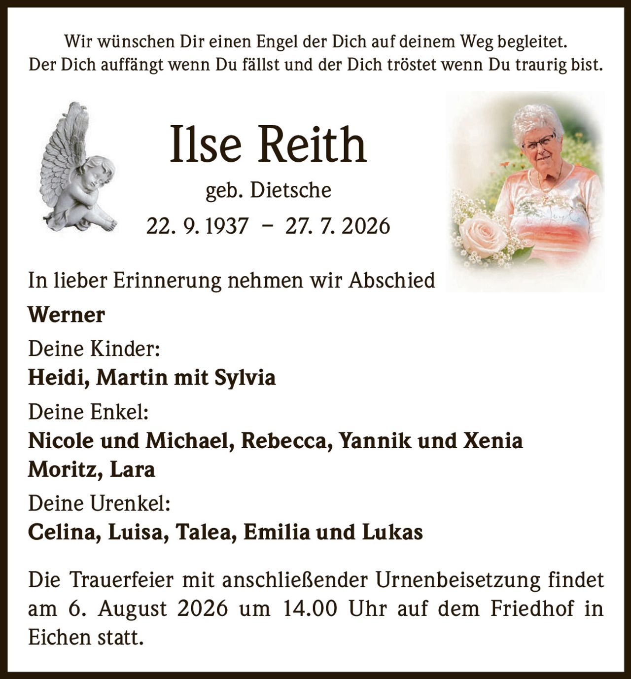 <p>Wir wünschen Dir einen Engel der Dich auf deinem Weg begleitet.<br>Der Dich auffängt wenn Du fällst und der Dich tröstet wenn Du traurig bist.</p><p><strong>Ilse Reith geb. Dietsche</strong><br>22. 9. 1937 – 27. 7. 2026</p><p>In lieber Erinnerung nehmen wir Abschied<br><strong>Werner</strong></p><p><strong>Deine Kinder:</strong><br><strong>Heidi, Martin mit Sylvia</strong></p><p><strong>Deine Enkel:</strong><br><strong>Nicole und Michael, Rebecca, Yannik und Xenia<br>Moritz, Lara</strong></p><p><strong>Deine Urenkel:</strong><br><strong>Celina, Luisa, Talea, Emilia und Lukas</strong></p><p>Die Trauerfeier mit anschließender Urnenbeisetzung findet am 6. August 2026 um 14.00 Uhr auf dem Friedhof in Eichen statt.</p>