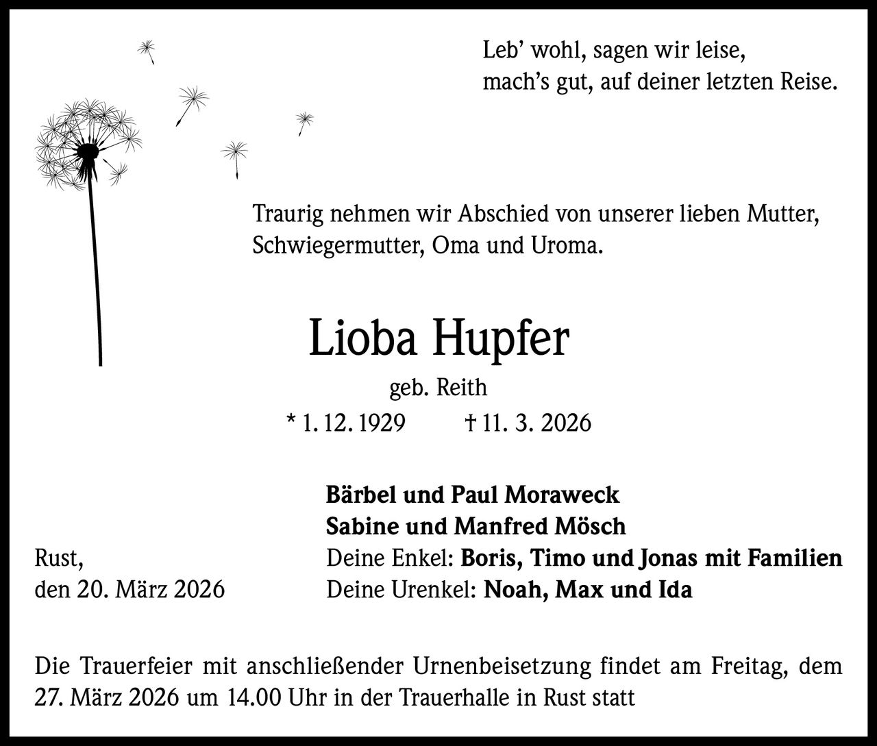 Leb’ wohl, sagen wir leise,
mach’s gut, auf deiner letzten Reise.

Traurig nehmen wir Abschied von unserer lieben Mutter,
Schwiegermutter, Oma und Uroma.

Lioba Hupfer
geb. Reith
* 1. 12. 1929
† 11. 3. 2026

Rust,
den 20. März 2026

Bärbel und Paul Moraweck
Sabine und Manfred Mösch
Deine Enkel: Boris, Timo und Jonas mit Familien
Deine Urenkel: Noah, Max und Ida

Die Trauerfeier mit anschließender Urnenbeisetzung findet am Freitag, dem
27. März 2026 um 14.00 Uhr in der Trauerhalle in Rust statt
