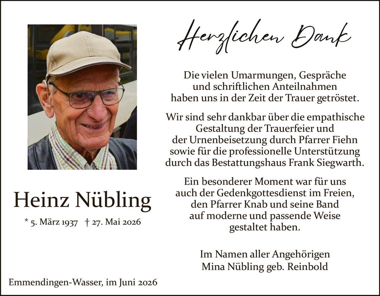 <p><strong>Herzlichen Dank</strong></p>

<p>Die vielen Umarmungen, Gespräche und schriftlichen Anteilnahmen haben uns in der Zeit der Trauer getröstet.</p>

<p>Wir sind sehr dankbar über die empathische Gestaltung der Trauerfeier und der Urnenbeisetzung durch Pfarrer Fiehn sowie für die professionelle Unterstützung durch das Bestattungshaus Frank Siegwarth.</p>

<p>Ein besonderer Moment war für uns auch der Gedenkgottesdienst im Freien, den Pfarrer Knab und seine Band auf moderne und passende Weise gestaltet haben.</p>

<p>* 5. März 1937 † 27. Mai 2026</p>

<p>Im Namen aller Angehörigen<br>Mina Nübling geb. Reinbold</p>

<p>Emmendingen-Wasser, im Juni 2026</p>