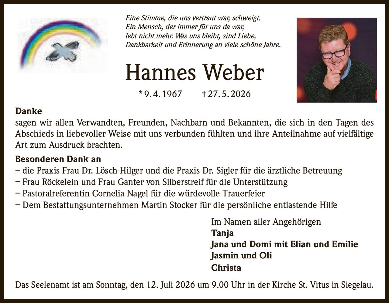<p><i>Eine Stimme, die uns vertraut war, schweigt.<br>Ein Mensch, der immer für uns da war,<br>lebt nicht mehr. Was uns bleibt, sind Liebe,<br>Dankbarkeit und Erinnerung an viele schöne Jahre.</i></p>

<p><strong>Hannes Weber</strong><br>* 9. 4. 1967 † 27. 5. 2026</p>

<p><strong>Danke</strong><br>sagen wir allen Verwandten, Freunden, Nachbarn und Bekannten, die sich in den Tagen des Abschieds in liebevoller Weise mit uns verbunden fühlten und ihre Anteilnahme auf vielfältige Art zum Ausdruck brachten.</p>

<p><strong>Besonderen Dank an</strong><br>– die Praxis Frau Dr. Lösch-Hilger und die Praxis Dr. Sigler für die ärztliche Betreuung<br>– Frau Röckelein und Frau Ganter von Silberstreif für die Unterstützung<br>– Pastoralreferentin Cornelia Nagel für die würdevolle Trauerfeier<br>– Dem Bestattungsunternehmen Martin Stocker für die persönliche entlastende Hilfe</p>

<p>Im Namen aller Angehörigen<br><strong>Tanja</strong><br><strong>Jana und Domi mit Elian und Emilie</strong><br><strong>Jasmin und Oli</strong><br><strong>Christa</strong></p>

<p>Das Seelenamt ist am Sonntag, den 12. Juli 2026 um 9.00 Uhr in der Kirche St. Vitus in Siegelau.</p>
