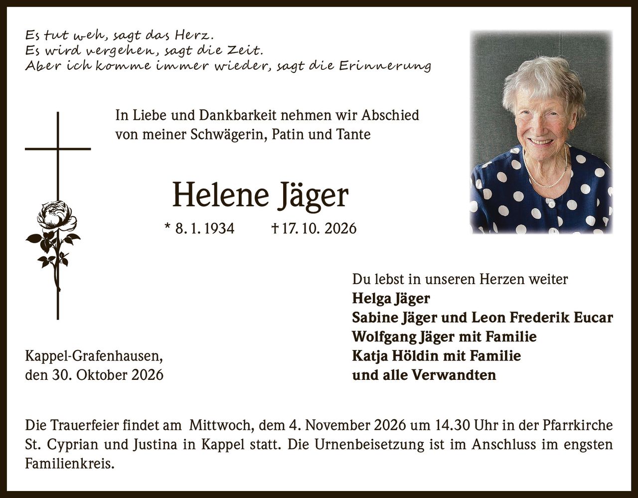<p><i>Es tut weh, sagt das Herz.<br>Es wird vergehen, sagt die Zeit.<br>Aber ich komme immer wieder, sagt die Erinnerung</i></p><p>In Liebe und Dankbarkeit nehmen wir Abschied von meiner Schwägerin, Patin und Tante</p><p><strong>Helene Jäger</strong><br>* 8. 1. 1934  † 17. 10. 2026</p><p>Du lebst in unseren Herzen weiter<br><strong>Helga Jäger</strong><br><strong>Sabine Jäger und Leon Frederik Eucar</strong><br><strong>Wolfgang Jäger mit Familie</strong><br><strong>Katja Höldin mit Familie</strong><br><strong>und alle Verwandten</strong></p><p>Kappel-Grafenhausen,<br>den 30. Oktober 2026</p><p>Die Trauerfeier findet am Mittwoch, dem 4. November 2026 um 14.30 Uhr in der Pfarrkirche St. Cyprian und Justina in Kappel statt. Die Urnenbeisetzung ist im Anschluss im engsten Familienkreis.</p>