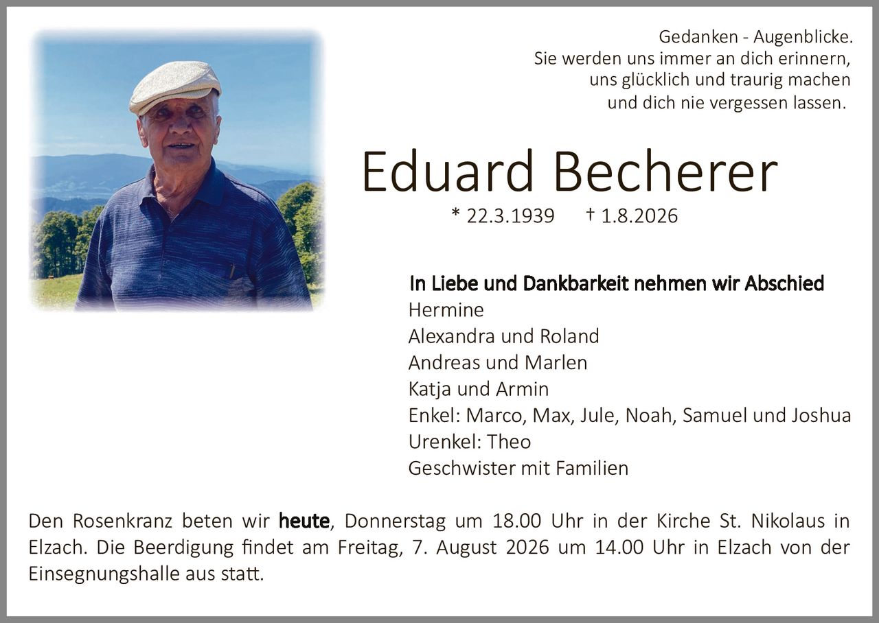 <p><i>Gedanken - Augenblicke.<br/>Sie werden uns immer an dich erinnern, uns glücklich und traurig machen und dich nie vergessen lassen.</i></p><p><strong>Eduard Becherer</strong><br/>* 22.3.1939     † 1.8.2026</p><p><strong>In Liebe und Dankbarkeit nehmen wir Abschied</strong><br/>Hermine<br/>Alexandra und Roland<br/>Andreas und Marlen<br/>Katja und Armin<br/>Enkel: Marco, Max, Jule, Noah, Samuel und Joshua<br/>Urenkel: Theo<br/>Geschwister mit Familien</p><p>Den Rosenkranz beten wir <strong>heute</strong>, Donnerstag um 18.00 Uhr in der Kirche St. Nikolaus in Elzach. Die Beerdigung findet am Freitag, 7. August 2026 um 14.00 Uhr in Elzach von der Einsegnungshalle aus statt.</p>